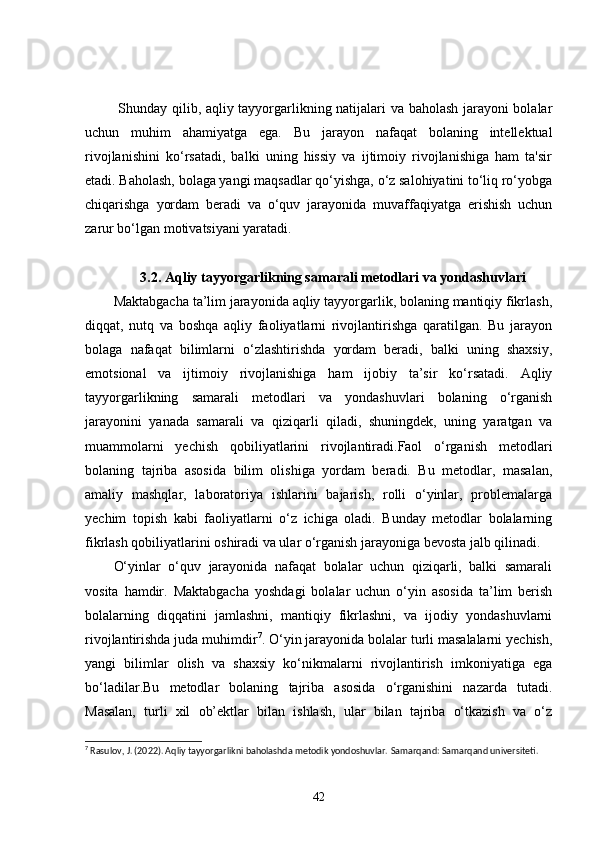   Shunday qilib, aqliy tayyorgarlikning natijalari va baholash jarayoni bolalar
uchun   muhim   ahamiyatga   ega.   Bu   jarayon   nafaqat   bolaning   intellektual
rivojlanishini   ko‘rsatadi,   balki   uning   hissiy   va   ijtimoiy   rivojlanishiga   ham   ta'sir
etadi. Baholash, bolaga yangi maqsadlar qo‘yishga, o‘z salohiyatini to‘liq ro‘yobga
chiqarishga   yordam   beradi   va   o‘quv   jarayonida   muvaffaqiyatga   erishish   uchun
zarur bo‘lgan motivatsiyani yaratadi.
3.2. Aqliy tayyorgarlikning samarali metodlari va yondashuvlari
Maktabgacha ta’lim jarayonida aqliy tayyorgarlik, bolaning mantiqiy fikrlash,
diqqat,   nutq   va   boshqa   aqliy   faoliyatlarni   rivojlantirishga   qaratilgan.   Bu   jarayon
bolaga   nafaqat   bilimlarni   o‘zlashtirishda   yordam   beradi,   balki   uning   shaxsiy,
emotsional   va   ijtimoiy   rivojlanishiga   ham   ijobiy   ta’sir   ko‘rsatadi.   Aqliy
tayyorgarlikning   samarali   metodlari   va   yondashuvlari   bolaning   o‘rganish
jarayonini   yanada   samarali   va   qiziqarli   qiladi,   shuningdek,   uning   yaratgan   va
muammolarni   yechish   qobiliyatlarini   rivojlantiradi.Faol   o‘rganish   metodlari
bolaning   tajriba   asosida   bilim   olishiga   yordam   beradi.   Bu   metodlar,   masalan,
amaliy   mashqlar,   laboratoriya   ishlarini   bajarish,   rolli   o‘yinlar,   problemalarga
yechim   topish   kabi   faoliyatlarni   o‘z   ichiga   oladi.   Bunday   metodlar   bolalarning
fikrlash qobiliyatlarini oshiradi va ular o‘rganish jarayoniga bevosta jalb qilinadi.
O‘yinlar   o‘quv   jarayonida   nafaqat   bolalar   uchun   qiziqarli,   balki   samarali
vosita   hamdir.   Maktabgacha   yoshdagi   bolalar   uchun   o‘yin   asosida   ta’lim   berish
bolalarning   diqqatini   jamlashni,   mantiqiy   fikrlashni,   va   ijodiy   yondashuvlarni
rivojlantirishda juda muhimdir 7
. O‘yin jarayonida bolalar turli masalalarni yechish,
yangi   bilimlar   olish   va   shaxsiy   ko‘nikmalarni   rivojlantirish   imkoniyatiga   ega
bo‘ladilar.Bu   metodlar   bolaning   tajriba   asosida   o‘rganishini   nazarda   tutadi.
Masalan,   turli   xil   ob’ektlar   bilan   ishlash,   ular   bilan   tajriba   o‘tkazish   va   o‘z
7
 Rasulov, J. (2022). Aqliy tayyorgarlikni baholashda metodik yondoshuvlar.  Samarqand: Samarqand universiteti.
42 