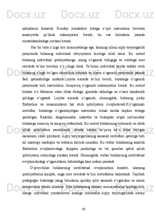 natijalarini   kuzatish.   Bunday   yondashuv   bolaga   o‘quv   materialini   bevosita
amaliyotda   qo‘llash   imkoniyatini   beradi,   bu   esa   bilimlarni   yanada
mustahkamlashga yordam beradi.
 Har bir bola o‘ziga xos xususiyatlarga ega, shuning uchun aqliy tayyorgarlik
jarayonida   bolaning   individual   ehtiyojlarini   hisobga   olish   zarur.   Bu   metod
bolaning   individual   qobiliyatlariga,   uning   o‘rganish   tezligiga   va   uslubiga   mos
ravishda   ta’lim   berishni   o‘z   ichiga   oladi.   Ta’limni   individual   tarzda   tashkil   etish
bolaning o‘ziga bo‘lgan ishonchini oshiradi va ularni o‘rganish jarayonida yanada
faol   qatnashishga   undaydi.Loyiha   asosida   ta’lim   berish,   bolalarga   o‘rganish
jarayonida   turli   mavzularni   chuqurroq   o‘rganish   imkoniyatini   beradi.   Bu   metod
bolalar   o‘z   fikrlarini   erkin   ifoda   etishga,   guruhda   ishlashga   va   o‘zaro   hamkorlik
qilishga   o‘rgatadi.   Loyiha   asosida   o‘rganish,   shuningdek,   bolaning   ijodiy
fikrlashini   va   muammolarni   hal   etish   qobiliyatini   rivojlantiradi.Ko‘rgazmali
metodlar,   bolalarga   o‘rganilayotgan   materialni   vizual   tarzda   taqdim   etishga
qaratilgan.   Rasmlar,   diagrammalar,   maketlar   va   boshqalar   orqali   ma'lumotlar
bolalarga osonroq va aniqroq yetkaziladi. Bu metod bolalarning tushunish va idrok
qilish   qobiliyatini   yaxshilaydi,   chunki   bolalar   ko‘proq   ko‘z   bilan   ko‘rgan
narsalarni eslab qolishadi. Aqliy tayyorgarlikning samarali metodlari qatoriga turli
xil mantiqiy mashqlar  va testlarni kiritish mumkin. Bu testlar bolalarning analitik
fikrlashini   rivojlantirishga,   diqqatni   jamlashga   va   tez   qarorlar   qabul   qilish
qobiliyatini oshirishga yordam beradi. Shuningdek, testlar  bolalarning intellektual
rivojlanishidagi o‘zgarishlarni baholashga ham imkon yaratadi.
O‘qituvchilar   bolalarning   intellektual   rivojlanishini   kuzatib,   ularning
qobiliyatlarini  aniqlab, unga mos  ravishda ta’lim  metodlarini  tanlashadi.  Tajribali
pedagoglar   bolalarga   yangi   bilimlarni   qanday   qilib   samarali   o‘rgatishni   va   ularni
qiziqtirishni yaxshi biladilar. Ular bolalarning shaxsiy xususiyatlarini hisobga olib,
ularga   individual   yondashuvni   amalga   oshiradilar.Aqliy   tayyorgarlikda   asosiy
43