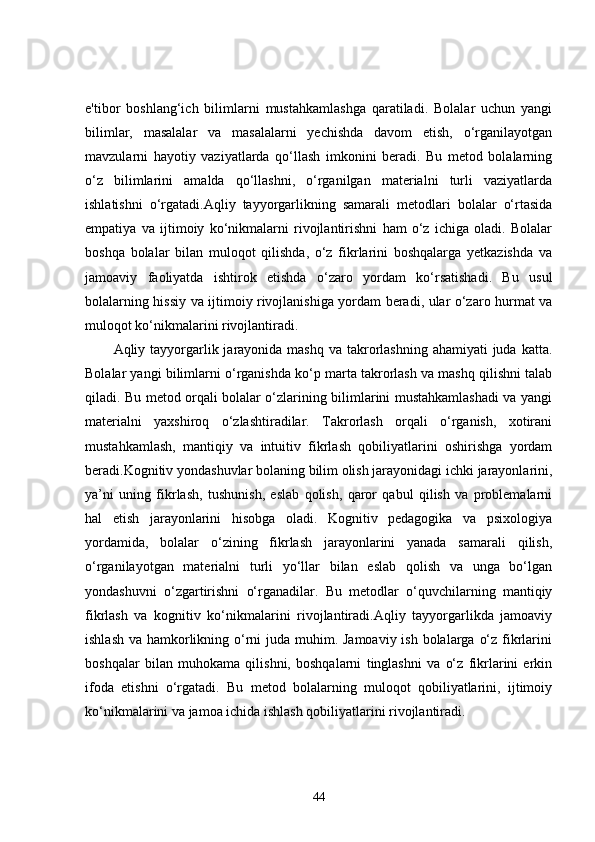 e'tibor   boshlang‘ich   bilimlarni   mustahkamlashga   qaratiladi.   Bolalar   uchun   yangi
bilimlar,   masalalar   va   masalalarni   yechishda   davom   etish,   o‘rganilayotgan
mavzularni   hayotiy   vaziyatlarda   qo‘llash   imkonini   beradi.   Bu   metod   bolalarning
o‘z   bilimlarini   amalda   qo‘llashni,   o‘rganilgan   materialni   turli   vaziyatlarda
ishlatishni   o‘rgatadi.Aqliy   tayyorgarlikning   samarali   metodlari   bolalar   o‘rtasida
empatiya   va   ijtimoiy   ko‘nikmalarni   rivojlantirishni   ham   o‘z   ichiga   oladi.   Bolalar
boshqa   bolalar   bilan   muloqot   qilishda,   o‘z   fikrlarini   boshqalarga   yetkazishda   va
jamoaviy   faoliyatda   ishtirok   etishda   o‘zaro   yordam   ko‘rsatishadi.   Bu   usul
bolalarning hissiy va ijtimoiy rivojlanishiga yordam beradi, ular o‘zaro hurmat va
muloqot ko‘nikmalarini rivojlantiradi.
Aqliy tayyorgarlik jarayonida mashq va  takrorlashning ahamiyati  juda  katta.
Bolalar yangi bilimlarni o‘rganishda ko‘p marta takrorlash va mashq qilishni talab
qiladi. Bu metod orqali bolalar o‘zlarining bilimlarini mustahkamlashadi va yangi
materialni   yaxshiroq   o‘zlashtiradilar.   Takrorlash   orqali   o‘rganish,   xotirani
mustahkamlash,   mantiqiy   va   intuitiv   fikrlash   qobiliyatlarini   oshirishga   yordam
beradi.Kognitiv yondashuvlar bolaning bilim olish jarayonidagi ichki jarayonlarini,
ya’ni   uning   fikrlash,   tushunish,   eslab   qolish,   qaror   qabul   qilish   va   problemalarni
hal   etish   jarayonlarini   hisobga   oladi.   Kognitiv   pedagogika   va   psixologiya
yordamida,   bolalar   o‘zining   fikrlash   jarayonlarini   yanada   samarali   qilish,
o‘rganilayotgan   materialni   turli   yo‘llar   bilan   eslab   qolish   va   unga   bo‘lgan
yondashuvni   o‘zgartirishni   o‘rganadilar.   Bu   metodlar   o‘quvchilarning   mantiqiy
fikrlash   va   kognitiv   ko‘nikmalarini   rivojlantiradi.Aqliy   tayyorgarlikda   jamoaviy
ishlash va hamkorlikning o‘rni juda muhim. Jamoaviy ish bolalarga o‘z fikrlarini
boshqalar   bilan   muhokama   qilishni,   boshqalarni   tinglashni   va   o‘z   fikrlarini   erkin
ifoda   etishni   o‘rgatadi.   Bu   metod   bolalarning   muloqot   qobiliyatlarini,   ijtimoiy
ko‘nikmalarini va jamoa ichida ishlash qobiliyatlarini rivojlantiradi.
44 