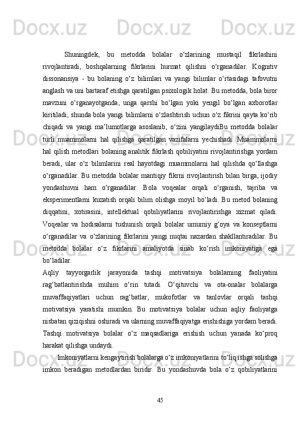   Shuningdek,   bu   metodda   bolalar   o‘zlarining   mustaqil   fikrlashini
rivojlantiradi,   boshqalarning   fikrlarini   hurmat   qilishni   o‘rganadilar.   Kognitiv
dissonansiya   -   bu   bolaning   o‘z   bilimlari   va   yangi   bilimlar   o‘rtasidagi   tafovutni
anglash va uni bartaraf etishga qaratilgan psixologik holat. Bu metodda, bola biror
mavzuni   o‘rganayotganda,   unga   qarshi   bo‘lgan   yoki   yengil   bo‘lgan   axborotlar
kiritiladi, shunda bola yangi bilimlarni o‘zlashtirish uchun o‘z fikrini qayta ko‘rib
chiqadi   va   yangi   ma’lumotlarga   asoslanib,   o‘zini   yangilaydiBu   metodda   bolalar
turli   muammolarni   hal   qilishga   qaratilgan   vazifalarni   yechishadi.   Muammolarni
hal  qilish metodlari  bolaning analitik fikrlash qobiliyatini  rivojlantirishga  yordam
beradi,   ular   o‘z   bilimlarini   real   hayotdagi   muammolarni   hal   qilishda   qo‘llashga
o‘rganadilar.   Bu   metodda   bolalar   mantiqiy   fikrni   rivojlantirish   bilan   birga,   ijodiy
yondashuvni   ham   o‘rganadilar.   Bola   voqealar   orqali   o‘rganish,   tajriba   va
eksperimentlarni   kuzatish   orqali   bilim   olishga   moyil   bo‘ladi.   Bu   metod   bolaning
diqqatini,   xotirasini,   intellektual   qobiliyatlarini   rivojlantirishga   xizmat   qiladi.
Voqealar   va   hodisalarni   tushunish   orqali   bolalar   umumiy   g‘oya   va   konseptlarni
o‘rganadilar   va   o‘zlarining   fikrlarini   yangi   nuqtai   nazardan   shakllantiradilar.   Bu
metodda   bolalar   o‘z   fikrlarini   amaliyotda   sinab   ko‘rish   imkoniyatiga   ega
bo‘ladilar.
Aqliy   tayyorgarlik   jarayonida   tashqi   motivatsiya   bolalarning   faoliyatini
rag‘batlantirishda   muhim   o‘rin   tutadi.   O‘qituvchi   va   ota-onalar   bolalarga
muvaffaqiyatlari   uchun   rag‘batlar,   mukofotlar   va   tanlovlar   orqali   tashqi
motivatsiya   yaratishi   mumkin.   Bu   motivatsiya   bolalar   uchun   aqliy   faoliyatga
nisbatan qiziqishni oshiradi va ularning muvaffaqiyatga erishishiga yordam beradi.
Tashqi   motivatsiya   bolalar   o‘z   maqsadlariga   erishish   uchun   yanada   ko‘proq
harakat qilishga undaydi.
Imkoniyatlarni kengaytirish bolalarga o‘z imkoniyatlarini to‘liq ishga solishga
imkon   beradigan   metodlardan   biridir.   Bu   yondashuvda   bola   o‘z   qobiliyatlarini
45 