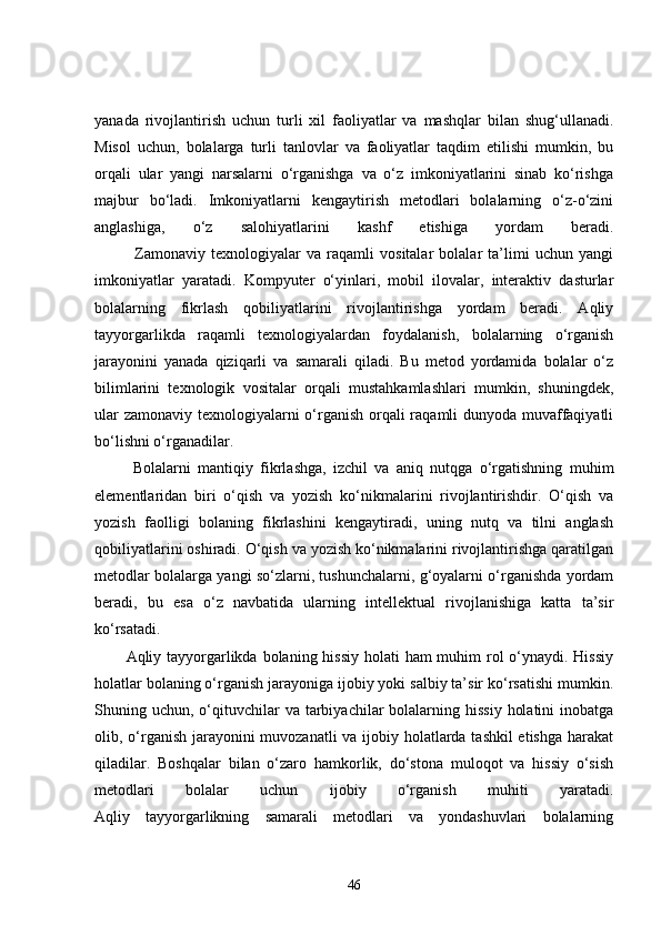 yanada   rivojlantirish   uchun   turli   xil   faoliyatlar   va   mashqlar   bilan   shug‘ullanadi.
Misol   uchun,   bolalarga   turli   tanlovlar   va   faoliyatlar   taqdim   etilishi   mumkin,   bu
orqali   ular   yangi   narsalarni   o‘rganishga   va   o‘z   imkoniyatlarini   sinab   ko‘rishga
majbur   bo‘ladi.   Imkoniyatlarni   kengaytirish   metodlari   bolalarning   o‘z-o‘zini
anglashiga,   o‘z   salohiyatlarini   kashf   etishiga   yordam   beradi.
              Zamonaviy   texnologiyalar   va   raqamli   vositalar   bolalar   ta’limi   uchun   yangi
imkoniyatlar   yaratadi.   Kompyuter   o‘yinlari,   mobil   ilovalar,   interaktiv   dasturlar
bolalarning   fikrlash   qobiliyatlarini   rivojlantirishga   yordam   beradi.   Aqliy
tayyorgarlikda   raqamli   texnologiyalardan   foydalanish,   bolalarning   o‘rganish
jarayonini   yanada   qiziqarli   va   samarali   qiladi.   Bu   metod   yordamida   bolalar   o‘z
bilimlarini   texnologik   vositalar   orqali   mustahkamlashlari   mumkin,   shuningdek,
ular  zamonaviy texnologiyalarni  o‘rganish orqali raqamli  dunyoda muvaffaqiyatli
bo‘lishni o‘rganadilar.
  Bolalarni   mantiqiy   fikrlashga,   izchil   va   aniq   nutqga   o‘rgatishning   muhim
elementlaridan   biri   o‘qish   va   yozish   ko‘nikmalarini   rivojlantirishdir.   O‘qish   va
yozish   faolligi   bolaning   fikrlashini   kengaytiradi,   uning   nutq   va   tilni   anglash
qobiliyatlarini oshiradi. O‘qish va yozish ko‘nikmalarini rivojlantirishga qaratilgan
metodlar bolalarga yangi so‘zlarni, tushunchalarni, g‘oyalarni o‘rganishda yordam
beradi,   bu   esa   o‘z   navbatida   ularning   intellektual   rivojlanishiga   katta   ta’sir
ko‘rsatadi.
Aqliy tayyorgarlikda bolaning hissiy holati ham  muhim rol o‘ynaydi. Hissiy
holatlar bolaning o‘rganish jarayoniga ijobiy yoki salbiy ta’sir ko‘rsatishi mumkin.
Shuning uchun,  o‘qituvchilar  va  tarbiyachilar  bolalarning hissiy   holatini   inobatga
olib, o‘rganish jarayonini  muvozanatli  va ijobiy holatlarda tashkil  etishga  harakat
qiladilar.   Boshqalar   bilan   o‘zaro   hamkorlik,   do‘stona   muloqot   va   hissiy   o‘sish
metodlari   bolalar   uchun   ijobiy   o‘rganish   muhiti   yaratadi.
Aqliy   tayyorgarlikning   samarali   metodlari   va   yondashuvlari   bolalarning
46