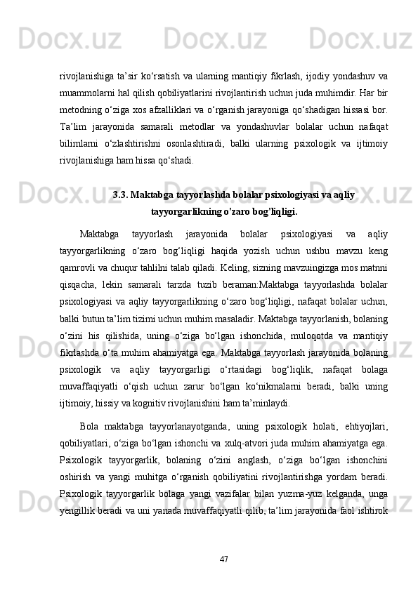 rivojlanishiga  ta’sir  ko‘rsatish  va ularning mantiqiy fikrlash,  ijodiy yondashuv va
muammolarni hal qilish qobiliyatlarini rivojlantirish uchun juda muhimdir. Har bir
metodning o‘ziga xos afzalliklari va o‘rganish jarayoniga qo‘shadigan hissasi bor.
Ta’lim   jarayonida   samarali   metodlar   va   yondashuvlar   bolalar   uchun   nafaqat
bilimlarni   o‘zlashtirishni   osonlashtiradi,   balki   ularning   psixologik   va   ijtimoiy
rivojlanishiga ham hissa qo‘shadi.
3.3. Maktabga tayyorlashda bolalar psixologiyasi va aqliy
tayyorgarlikning o'zaro bog'liqligi.
Maktabga   tayyorlash   jarayonida   bolalar   psixologiyasi   va   aqliy
tayyorgarlikning   o‘zaro   bog‘liqligi   haqida   yozish   uchun   ushbu   mavzu   keng
qamrovli va chuqur tahlilni talab qiladi. Keling, sizning mavzuingizga mos matnni
qisqacha,   lekin   samarali   tarzda   tuzib   beraman:Maktabga   tayyorlashda   bolalar
psixologiyasi   va   aqliy   tayyorgarlikning   o‘zaro   bog‘liqligi,   nafaqat   bolalar   uchun,
balki butun ta’lim tizimi uchun muhim masaladir. Maktabga tayyorlanish, bolaning
o‘zini   his   qilishida,   uning   o‘ziga   bo‘lgan   ishonchida,   muloqotda   va   mantiqiy
fikrlashda   o‘ta  muhim   ahamiyatga  ega.   Maktabga   tayyorlash   jarayonida   bolaning
psixologik   va   aqliy   tayyorgarligi   o‘rtasidagi   bog‘liqlik,   nafaqat   bolaga
muvaffaqiyatli   o‘qish   uchun   zarur   bo‘lgan   ko‘nikmalarni   beradi,   balki   uning
ijtimoiy, hissiy va kognitiv rivojlanishini ham ta’minlaydi.
Bola   maktabga   tayyorlanayotganda,   uning   psixologik   holati,   ehtiyojlari,
qobiliyatlari, o‘ziga bo‘lgan ishonchi  va xulq-atvori juda muhim ahamiyatga ega.
Psixologik   tayyorgarlik,   bolaning   o‘zini   anglash,   o‘ziga   bo‘lgan   ishonchini
oshirish   va   yangi   muhitga   o‘rganish   qobiliyatini   rivojlantirishga   yordam   beradi.
Psixologik   tayyorgarlik   bolaga   yangi   vazifalar   bilan   yuzma-yuz   kelganda,   unga
yengillik beradi va uni yanada muvaffaqiyatli qilib, ta’lim jarayonida faol ishtirok
47 