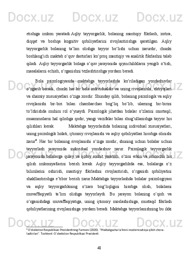 etishiga   imkon   yaratadi.Aqliy   tayyorgarlik,   bolaning   mantiqiy   fikrlash,   xotira,
diqqat   va   boshqa   kognitiv   qobiliyatlarini   rivojlantirishga   qaratilgan.   Aqliy
tayyorgarlik   bolaning   ta’lim   olishga   tayyor   bo‘lishi   uchun   zarurdir,   chunki
boshlang‘ich maktab o‘quv dasturlari ko‘proq mantiqiy va analitik fikrlashni talab
qiladi.   Aqliy   tayyorgarlik   bolaga   o‘quv   jarayonida   qiyinchiliklarni   yengib   o‘tish,
masalalarni echish, o‘rganishni tezlashtirishga yordam beradi.
Bola   psixologiyasida   maktabga   tayyorlashda   ko‘riladigan   yondashuvlar
o‘zgarib boradi, chunki har bir bola individualdir va uning rivojlanishi, ehtiyojlari
va shaxsiy xususiyatlari o‘ziga xosdir. Shunday qilib, bolaning psixologik va aqliy
rivojlanishi   bir-biri   bilan   chambarchas   bog‘liq   bo‘lib,   ularning   bir-birini
to‘ldirishda   muhim   rol   o‘ynaydi.   Psixologik   jihatdan   bolalar   o‘zlarini   mustaqil,
muammolarni   hal   qilishga   qodir,  yangi   vazifalar   bilan   shug‘ullanishga   tayyor   his
qilishlari   kerak.                 Maktabga   tayyorlashda   bolaning   individual   xususiyatlari,
uning psixologik holati, ijtimoiy rivojlanishi va aqliy qobiliyatlari hisobga olinishi
zarur 8
.   Har   bir   bolaning   rivojlanishi   o‘ziga   xosdir,   shuning   uchun   bolalar   uchun
tayyorlash   jarayonida   individual   yondashuv   zarur.   Psixologik   tayyorgarlik
jarayonida   bolalarga   qulay   va   ijobiy   muhit   yaratish,   o‘zini   erkin   va   ishonchli   his
qilish   imkoniyatlarini   berish   kerak.   Aqliy   tayyorgarlikda   esa,   bolalarga   o‘z
bilimlarini   oshirish,   mantiqiy   fikrlashni   rivojlantirish,   o‘rganish   qobiliyatini
shakllantirishga   e’tibor   berish   zarur.Maktabga   tayyorlashda   bolalar   psixologiyasi
va   aqliy   tayyorgarlikning   o‘zaro   bog‘liqligini   hisobga   olish,   bolalarni
muvaffaqiyatli   ta’lim   olishga   tayyorlaydi.   Bu   jarayon   bolaning   o‘qish   va
o‘rganishdagi   muvaffaqiyatiga,   uning   ijtimoiy   moslashishiga,   mustaqil   fikrlash
qobiliyatlarining rivojlanishiga yordam beradi. Maktabga tayyorlanishning bu ikki
8
 O‘zbekiston Respublikasi Prezidentining Farmoni (2020). "Maktabgacha ta'limni modernizatsiya qilish chora-
tadbirlari".  Toshkent: O‘zbekiston Respublikasi Prezidenti.
48 