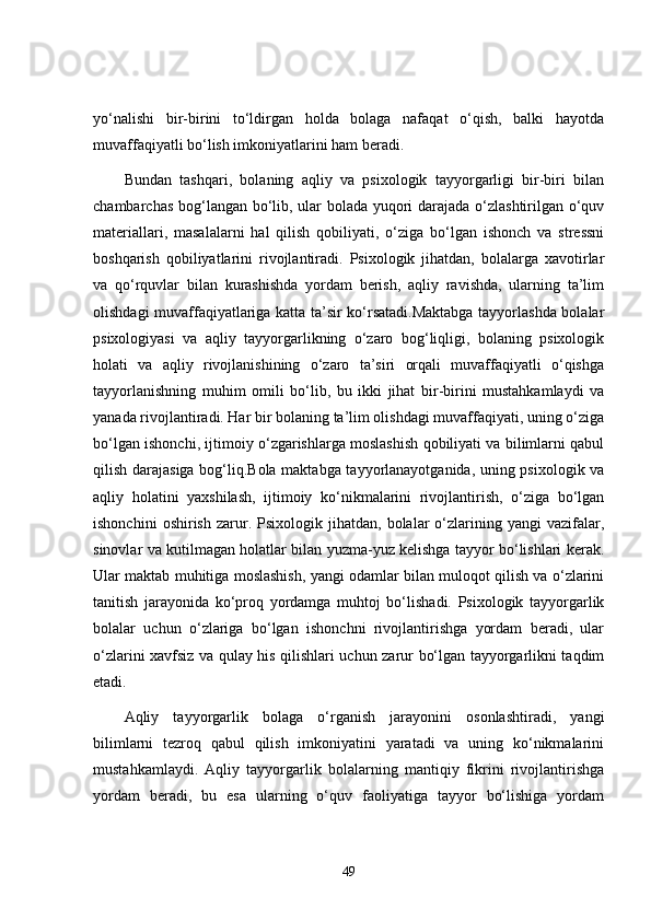 yo‘nalishi   bir-birini   to‘ldirgan   holda   bolaga   nafaqat   o‘qish,   balki   hayotda
muvaffaqiyatli bo‘lish imkoniyatlarini ham beradi.
Bundan   tashqari,   bolaning   aqliy   va   psixologik   tayyorgarligi   bir-biri   bilan
chambarchas bog‘langan bo‘lib, ular bolada yuqori darajada o‘zlashtirilgan o‘quv
materiallari,   masalalarni   hal   qilish   qobiliyati,   o‘ziga   bo‘lgan   ishonch   va   stressni
boshqarish   qobiliyatlarini   rivojlantiradi.   Psixologik   jihatdan,   bolalarga   xavotirlar
va   qo‘rquvlar   bilan   kurashishda   yordam   berish,   aqliy   ravishda,   ularning   ta’lim
olishdagi muvaffaqiyatlariga katta ta’sir ko‘rsatadi.Maktabga tayyorlashda bolalar
psixologiyasi   va   aqliy   tayyorgarlikning   o‘zaro   bog‘liqligi,   bolaning   psixologik
holati   va   aqliy   rivojlanishining   o‘zaro   ta’siri   orqali   muvaffaqiyatli   o‘qishga
tayyorlanishning   muhim   omili   bo‘lib,   bu   ikki   jihat   bir-birini   mustahkamlaydi   va
yanada rivojlantiradi. Har bir bolaning ta’lim olishdagi muvaffaqiyati, uning o‘ziga
bo‘lgan ishonchi, ijtimoiy o‘zgarishlarga moslashish qobiliyati va bilimlarni qabul
qilish darajasiga bog‘liq.Bola maktabga tayyorlanayotganida, uning psixologik va
aqliy   holatini   yaxshilash,   ijtimoiy   ko‘nikmalarini   rivojlantirish,   o‘ziga   bo‘lgan
ishonchini   oshirish   zarur.   Psixologik  jihatdan,   bolalar   o‘zlarining   yangi   vazifalar,
sinovlar va kutilmagan holatlar bilan yuzma-yuz kelishga tayyor bo‘lishlari kerak.
Ular maktab muhitiga moslashish, yangi odamlar bilan muloqot qilish va o‘zlarini
tanitish   jarayonida   ko‘proq   yordamga   muhtoj   bo‘lishadi.   Psixologik   tayyorgarlik
bolalar   uchun   o‘zlariga   bo‘lgan   ishonchni   rivojlantirishga   yordam   beradi,   ular
o‘zlarini xavfsiz va qulay his qilishlari uchun zarur bo‘lgan tayyorgarlikni taqdim
etadi.
Aqliy   tayyorgarlik   bolaga   o‘rganish   jarayonini   osonlashtiradi,   yangi
bilimlarni   tezroq   qabul   qilish   imkoniyatini   yaratadi   va   uning   ko‘nikmalarini
mustahkamlaydi.   Aqliy   tayyorgarlik   bolalarning   mantiqiy   fikrini   rivojlantirishga
yordam   beradi,   bu   esa   ularning   o‘quv   faoliyatiga   tayyor   bo‘lishiga   yordam
49 