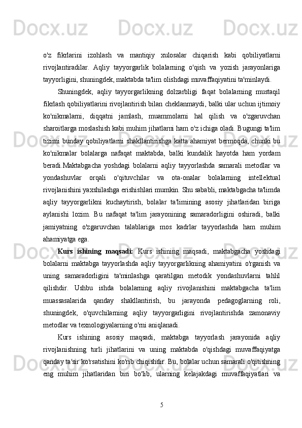 o'z   fikrlarini   izohlash   va   mantiqiy   xulosalar   chiqarish   kabi   qobiliyatlarni
rivojlantiradilar.   Aqliy   tayyorgarlik   bolalarning   o'qish   va   yozish   jarayonlariga
tayyorligini, shuningdek, maktabda ta'lim olishdagi muvaffaqiyatini ta'minlaydi.
Shuningdek,   aqliy   tayyorgarlikning   dolzarbligi   faqat   bolalarning   mustaqil
fikrlash qobiliyatlarini rivojlantirish bilan cheklanmaydi, balki ular uchun ijtimoiy
ko'nikmalarni,   diqqatni   jamlash,   muammolarni   hal   qilish   va   o'zgaruvchan
sharoitlarga moslashish kabi muhim jihatlarni ham o'z ichiga oladi. Bugungi ta'lim
tizimi  bunday  qobiliyatlarni   shakllantirishga  katta ahamiyat  bermoqda,  chunki  bu
ko'nikmalar   bolalarga   nafaqat   maktabda,   balki   kundalik   hayotda   ham   yordam
beradi.Maktabgacha   yoshdagi   bolalarni   aqliy   tayyorlashda   samarali   metodlar   va
yondashuvlar   orqali   o'qituvchilar   va   ota-onalar   bolalarning   intellektual
rivojlanishini yaxshilashga erishishlari mumkin. Shu sababli, maktabgacha ta'limda
aqliy   tayyorgarlikni   kuchaytirish,   bolalar   ta'limining   asosiy   jihatlaridan   biriga
aylanishi   lozim.   Bu   nafaqat   ta'lim   jarayonining   samaradorligini   oshiradi,   balki
jamiyatning   o'zgaruvchan   talablariga   mos   kadrlar   tayyorlashda   ham   muhim
ahamiyatga ega .
Kurs   ishining   maqsadi:   Kurs   ishining   maqsadi,   maktabgacha   yoshdagi
bolalarni   maktabga   tayyorlashda   aqliy   tayyorgarlikning   ahamiyatini   o'rganish   va
uning   samaradorligini   ta'minlashga   qaratilgan   metodik   yondashuvlarni   tahlil
qilishdir.   Ushbu   ishda   bolalarning   aqliy   rivojlanishini   maktabgacha   ta'lim
muassasalarida   qanday   shakllantirish,   bu   jarayonda   pedagoglarning   roli,
shuningdek,   o'quvchilarning   aqliy   tayyorgarligini   rivojlantirishda   zamonaviy
metodlar va texnologiyalarning o'rni aniqlanadi.
Kurs   ishining   asosiy   maqsadi,   maktabga   tayyorlash   jarayonida   aqliy
rivojlanishning   turli   jihatlarini   va   uning   maktabda   o'qishdagi   muvaffaqiyatga
qanday ta'sir ko'rsatishini ko'rib chiqishdir. Bu, bolalar uchun samarali o'qitishning
eng   muhim   jihatlaridan   biri   bo'lib,   ularning   kelajakdagi   muvaffaqiyatlari   va
5 