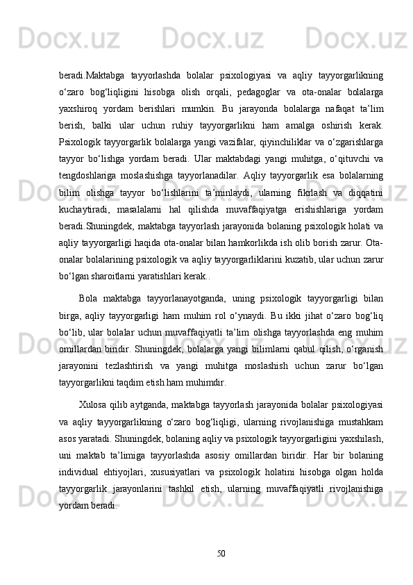 beradi.Maktabga   tayyorlashda   bolalar   psixologiyasi   va   aqliy   tayyorgarlikning
o‘zaro   bog‘liqligini   hisobga   olish   orqali,   pedagoglar   va   ota-onalar   bolalarga
yaxshiroq   yordam   berishlari   mumkin.   Bu   jarayonda   bolalarga   nafaqat   ta’lim
berish,   balki   ular   uchun   ruhiy   tayyorgarlikni   ham   amalga   oshirish   kerak.
Psixologik  tayyorgarlik  bolalarga  yangi  vazifalar,  qiyinchiliklar  va  o‘zgarishlarga
tayyor   bo‘lishga   yordam   beradi.   Ular   maktabdagi   yangi   muhitga,   o‘qituvchi   va
tengdoshlariga   moslashishga   tayyorlanadilar.   Aqliy   tayyorgarlik   esa   bolalarning
bilim   olishga   tayyor   bo‘lishlarini   ta’minlaydi,   ularning   fikrlash   va   diqqatini
kuchaytiradi,   masalalarni   hal   qilishda   muvaffaqiyatga   erishishlariga   yordam
beradi.Shuningdek, maktabga tayyorlash  jarayonida bolaning psixologik holati  va
aqliy tayyorgarligi haqida ota-onalar bilan hamkorlikda ish olib borish zarur. Ota-
onalar bolalarining psixologik va aqliy tayyorgarliklarini kuzatib, ular uchun zarur
bo‘lgan sharoitlarni yaratishlari kerak..
Bola   maktabga   tayyorlanayotganda,   uning   psixologik   tayyorgarligi   bilan
birga,   aqliy   tayyorgarligi   ham   muhim   rol   o‘ynaydi.   Bu   ikki   jihat   o‘zaro   bog‘liq
bo‘lib,   ular   bolalar   uchun   muvaffaqiyatli   ta’lim   olishga   tayyorlashda   eng   muhim
omillardan   biridir.   Shuningdek,   bolalarga   yangi   bilimlarni   qabul   qilish,   o‘rganish
jarayonini   tezlashtirish   va   yangi   muhitga   moslashish   uchun   zarur   bo‘lgan
tayyorgarlikni taqdim etish ham muhimdir.
Xulosa qilib aytganda,  maktabga tayyorlash jarayonida bolalar  psixologiyasi
va   aqliy   tayyorgarlikning   o‘zaro   bog‘liqligi,   ularning   rivojlanishiga   mustahkam
asos yaratadi. Shuningdek, bolaning aqliy va psixologik tayyorgarligini yaxshilash,
uni   maktab   ta’limiga   tayyorlashda   asosiy   omillardan   biridir.   Har   bir   bolaning
individual   ehtiyojlari,   xususiyatlari   va   psixologik   holatini   hisobga   olgan   holda
tayyorgarlik   jarayonlarini   tashkil   etish,   ularning   muvaffaqiyatli   rivojlanishiga
yordam beradi.
50 