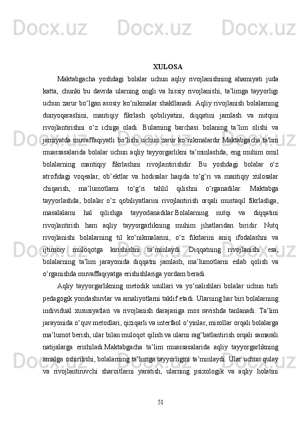 XULOSA
Maktabgacha   yoshdagi   bolalar   uchun   aqliy   rivojlanishning   ahamiyati   juda
katta,   chunki   bu   davrda   ularning   ongli   va   hissiy   rivojlanishi,   ta’limga   tayyorligi
uchun zarur bo‘lgan asosiy ko‘nikmalar shakllanadi. Aqliy rivojlanish bolalarning
dunyoqarashini,   mantiqiy   fikrlash   qobiliyatini,   diqqatini   jamlash   va   nutqini
rivojlantirishni   o‘z   ichiga   oladi.   Bularning   barchasi   bolaning   ta’lim   olishi   va
jamiyatda  muvaffaqiyatli  bo‘lishi  uchun  zarur   ko‘nikmalardir.Maktabgacha   ta'lim
muassasalarida   bolalar   uchun   aqliy   tayyorgarlikni   ta’minlashda,   eng   muhim   omil
bolalarning   mantiqiy   fikrlashini   rivojlantirishdir.   Bu   yoshdagi   bolalar   o‘z
atrofidagi   voqealar,   ob’ektlar   va   hodisalar   haqida   to‘g‘ri   va   mantiqiy   xulosalar
chiqarish,   ma’lumotlarni   to‘g‘ri   tahlil   qilishni   o‘rganadilar.   Maktabga
tayyorlashda,   bolalar   o‘z   qobiliyatlarini   rivojlantirish   orqali   mustaqil   fikrlashga,
masalalarni   hal   qilishga   tayyorlanadilar.Bolalarning   nutqi   va   diqqatini
rivojlantirish   ham   aqliy   tayyorgarlikning   muhim   jihatlaridan   biridir.   Nutq
rivojlanishi   bolalarning   til   ko‘nikmalarini,   o‘z   fikrlarini   aniq   ifodalashni   va
ijtimoiy   muloqotga   kirishishni   ta’minlaydi.   Diqqatning   rivojlanishi   esa,
bolalarning   ta’lim   jarayonida   diqqatni   jamlash,   ma’lumotlarni   eslab   qolish   va
o‘rganishda muvaffaqiyatga erishishlariga yordam beradi.
Aqliy   tayyorgarlikning   metodik   usullari   va   yo‘nalishlari   bolalar   uchun   turli
pedagogik yondashuvlar va amaliyotlarni taklif etadi. Ularning har biri bolalarning
individual   xususiyatlari   va   rivojlanish   darajasiga   mos   ravishda   tanlanadi.   Ta’lim
jarayonida o‘quv metodlari, qiziqarli va interfaol o‘yinlar, misollar orqali bolalarga
ma’lumot berish, ular bilan muloqot qilish va ularni rag‘batlantirish orqali samarali
natijalarga   erishiladi.Maktabgacha   ta’lim   muassasalarida   aqliy   tayyorgarlikning
amalga oshirilishi, bolalarning ta’limga tayyorligini ta’minlaydi. Ular uchun qulay
va   rivojlantiruvchi   sharoitlarni   yaratish,   ularning   psixologik   va   aqliy   holatini
51