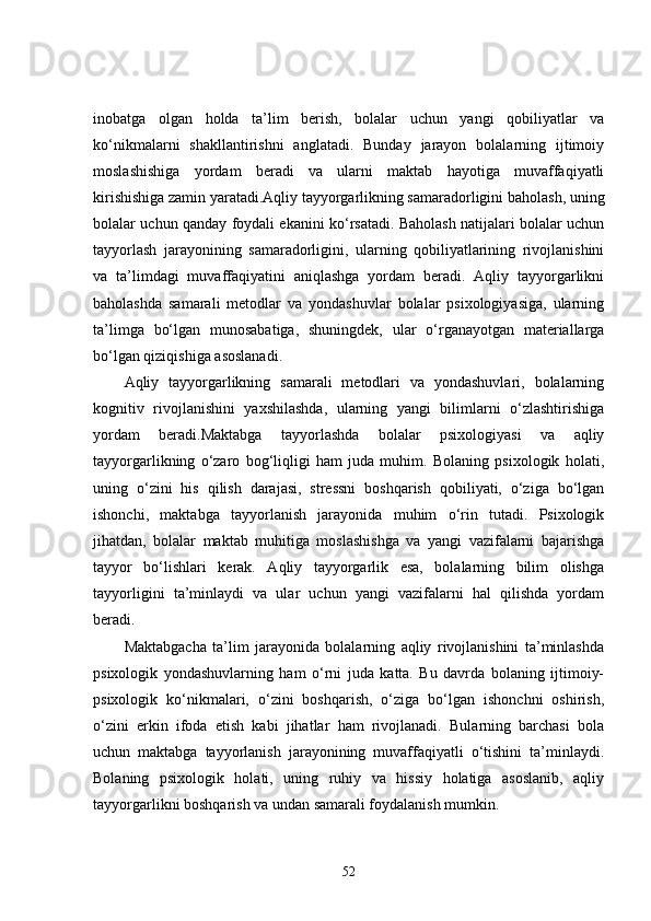 inobatga   olgan   holda   ta’lim   berish,   bolalar   uchun   yangi   qobiliyatlar   va
ko‘nikmalarni   shakllantirishni   anglatadi.   Bunday   jarayon   bolalarning   ijtimoiy
moslashishiga   yordam   beradi   va   ularni   maktab   hayotiga   muvaffaqiyatli
kirishishiga zamin yaratadi.Aqliy tayyorgarlikning samaradorligini baholash, uning
bolalar uchun qanday foydali ekanini ko‘rsatadi. Baholash natijalari bolalar uchun
tayyorlash   jarayonining   samaradorligini,   ularning   qobiliyatlarining   rivojlanishini
va   ta’limdagi   muvaffaqiyatini   aniqlashga   yordam   beradi.   Aqliy   tayyorgarlikni
baholashda   samarali   metodlar   va   yondashuvlar   bolalar   psixologiyasiga,   ularning
ta’limga   bo‘lgan   munosabatiga,   shuningdek,   ular   o‘rganayotgan   materiallarga
bo‘lgan qiziqishiga asoslanadi.
Aqliy   tayyorgarlikning   samarali   metodlari   va   yondashuvlari,   bolalarning
kognitiv   rivojlanishini   yaxshilashda,   ularning   yangi   bilimlarni   o‘zlashtirishiga
yordam   beradi.Maktabga   tayyorlashda   bolalar   psixologiyasi   va   aqliy
tayyorgarlikning   o‘zaro   bog‘liqligi   ham   juda   muhim.   Bolaning   psixologik   holati,
uning   o‘zini   his   qilish   darajasi,   stressni   boshqarish   qobiliyati,   o‘ziga   bo‘lgan
ishonchi,   maktabga   tayyorlanish   jarayonida   muhim   o‘rin   tutadi.   Psixologik
jihatdan,   bolalar   maktab   muhitiga   moslashishga   va   yangi   vazifalarni   bajarishga
tayyor   bo‘lishlari   kerak.   Aqliy   tayyorgarlik   esa,   bolalarning   bilim   olishga
tayyorligini   ta’minlaydi   va   ular   uchun   yangi   vazifalarni   hal   qilishda   yordam
beradi.
Maktabgacha   ta’lim   jarayonida   bolalarning   aqliy   rivojlanishini   ta’minlashda
psixologik   yondashuvlarning   ham   o‘rni   juda   katta.   Bu   davrda   bolaning   ijtimoiy-
psixologik   ko‘nikmalari,   o‘zini   boshqarish,   o‘ziga   bo‘lgan   ishonchni   oshirish,
o‘zini   erkin   ifoda   etish   kabi   jihatlar   ham   rivojlanadi.   Bularning   barchasi   bola
uchun   maktabga   tayyorlanish   jarayonining   muvaffaqiyatli   o‘tishini   ta’minlaydi.
Bolaning   psixologik   holati,   uning   ruhiy   va   hissiy   holatiga   asoslanib,   aqliy
tayyorgarlikni boshqarish va undan samarali foydalanish mumkin.
52