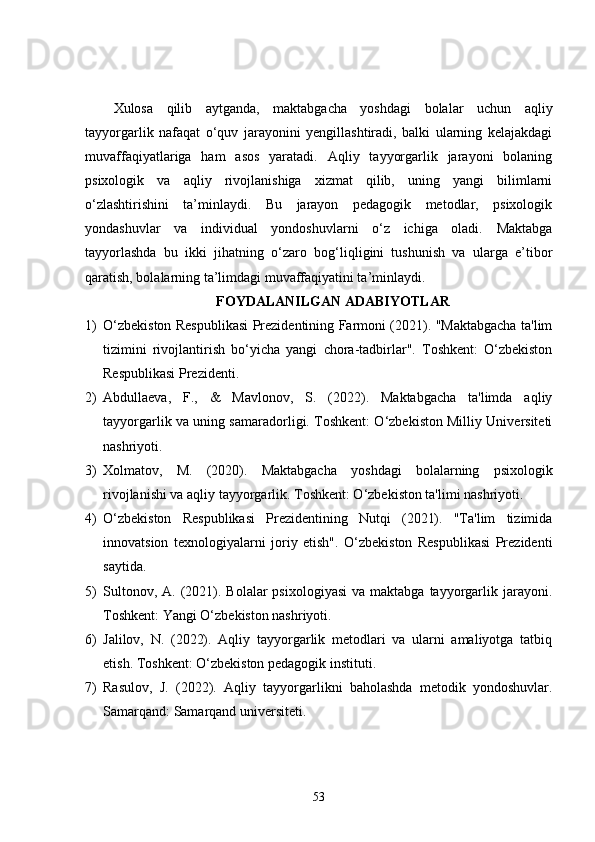 Xulosa   qilib   aytganda,   maktabgacha   yoshdagi   bolalar   uchun   aqliy
tayyorgarlik   nafaqat   o‘quv   jarayonini   yengillashtiradi,   balki   ularning   kelajakdagi
muvaffaqiyatlariga   ham   asos   yaratadi.   Aqliy   tayyorgarlik   jarayoni   bolaning
psixologik   va   aqliy   rivojlanishiga   xizmat   qilib,   uning   yangi   bilimlarni
o‘zlashtirishini   ta’minlaydi.   Bu   jarayon   pedagogik   metodlar,   psixologik
yondashuvlar   va   individual   yondoshuvlarni   o‘z   ichiga   oladi.   Maktabga
tayyorlashda   bu   ikki   jihatning   o‘zaro   bog‘liqligini   tushunish   va   ularga   e’tibor
qaratish, bolalarning ta’limdagi muvaffaqiyatini ta’minlaydi.
FOYDALANILGAN ADABIYOTLAR
1) O‘zbekiston Respublikasi Prezidentining Farmoni (2021). "Maktabgacha ta'lim
tizimini   rivojlantirish   bo‘yicha   yangi   chora-tadbirlar".   Toshkent:   O‘zbekiston
Respublikasi Prezidenti.
2) Abdullaeva,   F.,   &   Mavlonov,   S.   (2022).   Maktabgacha   ta'limda   aqliy
tayyorgarlik va uning samaradorligi. Toshkent: O‘zbekiston Milliy Universiteti
nashriyoti.
3) Xolmatov,   M.   (2020).   Maktabgacha   yoshdagi   bolalarning   psixologik
rivojlanishi va aqliy tayyorgarlik. Toshkent: O‘zbekiston ta'limi nashriyoti.
4) O‘zbekiston   Respublikasi   Prezidentining   Nutqi   (2021).   "Ta'lim   tizimida
innovatsion   texnologiyalarni   joriy   etish".   O‘zbekiston   Respublikasi   Prezidenti
saytida.
5) Sultonov,  A.  (2021). Bolalar   psixologiyasi  va  maktabga  tayyorgarlik jarayoni.
Toshkent: Yangi O‘zbekiston nashriyoti.
6) Jalilov,   N.   (2022).   Aqliy   tayyorgarlik   metodlari   va   ularni   amaliyotga   tatbiq
etish. Toshkent: O‘zbekiston pedagogik instituti.
7) Rasulov,   J.   (2022).   Aqliy   tayyorgarlikni   baholashda   metodik   yondoshuvlar.
Samarqand: Samarqand universiteti.
53