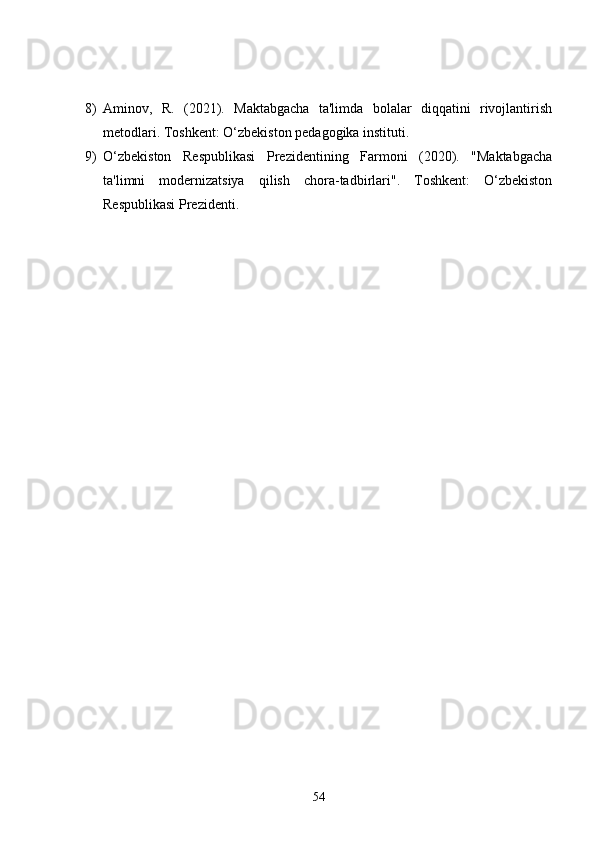 8) Aminov,   R.   (2021).   Maktabgacha   ta'limda   bolalar   diqqatini   rivojlantirish
metodlari. Toshkent: O‘zbekiston pedagogika instituti.
9) O‘zbekiston   Respublikasi   Prezidentining   Farmoni   (2020).   "Maktabgacha
ta'limni   modernizatsiya   qilish   chora-tadbirlari".   Toshkent:   O‘zbekiston
Respublikasi Prezidenti.
54 