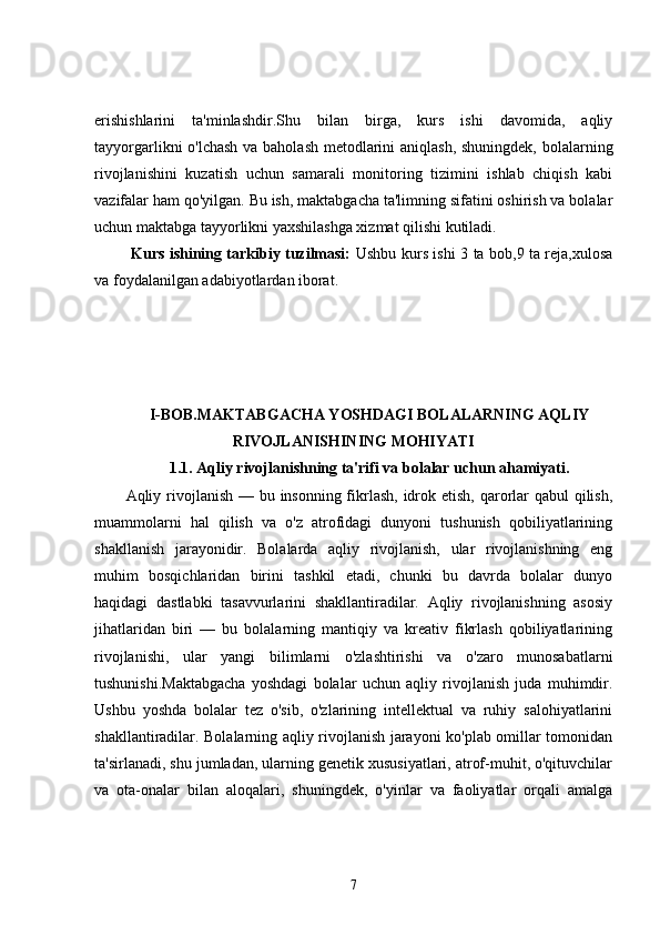 erishishlarini   ta'minlashdir.Shu   bilan   birga,   kurs   ishi   davomida,   aqliy
tayyorgarlikni o'lchash va baholash metodlarini  aniqlash,  shuningdek, bolalarning
rivojlanishini   kuzatish   uchun   samarali   monitoring   tizimini   ishlab   chiqish   kabi
vazifalar ham qo'yilgan. Bu ish, maktabgacha ta'limning sifatini oshirish va bolalar
uchun maktabga tayyorlikni yaxshilashga xizmat qilishi kutiladi.
  Kurs ishining tarkibiy tuzilmasi:   Ushbu kurs ishi 3 ta bob,9 ta reja,xulosa
va foydalanilgan adabiyotlardan iborat.
I-BOB.MAKTABGACHA YOSHDAGI BOLALARNING AQLIY
RIVOJLANISHINING MOHIYATI
1.1. Aqliy rivojlanishning ta'rifi va bolalar uchun ahamiyati.
Aqliy rivojlanish — bu insonning fikrlash,  idrok etish, qarorlar qabul  qilish,
muammolarni   hal   qilish   va   o'z   atrofidagi   dunyoni   tushunish   qobiliyatlarining
shakllanish   jarayonidir.   Bolalarda   aqliy   rivojlanish,   ular   rivojlanishning   eng
muhim   bosqichlaridan   birini   tashkil   etadi,   chunki   bu   davrda   bolalar   dunyo
haqidagi   dastlabki   tasavvurlarini   shakllantiradilar.   Aqliy   rivojlanishning   asosiy
jihatlaridan   biri   —   bu   bolalarning   mantiqiy   va   kreativ   fikrlash   qobiliyatlarining
rivojlanishi,   ular   yangi   bilimlarni   o'zlashtirishi   va   o'zaro   munosabatlarni
tushunishi.Maktabgacha   yoshdagi   bolalar   uchun   aqliy   rivojlanish   juda   muhimdir.
Ushbu   yoshda   bolalar   tez   o'sib,   o'zlarining   intellektual   va   ruhiy   salohiyatlarini
shakllantiradilar. Bolalarning aqliy rivojlanish jarayoni ko'plab omillar tomonidan
ta'sirlanadi, shu jumladan, ularning genetik xususiyatlari, atrof-muhit, o'qituvchilar
va   ota-onalar   bilan   aloqalari,   shuningdek,   o'yinlar   va   faoliyatlar   orqali   amalga
7 