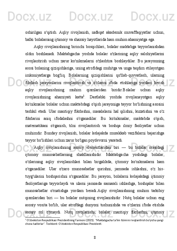 oshirilgan   o'qitish.   Aqliy   rivojlanish,   nafaqat   akademik   muvaffaqiyatlar   uchun,
balki bolalarning ijtimoiy va shaxsiy hayotlarida ham muhim ahamiyatga ega.
Aqliy   rivojlanishning   birinchi   bosqichlari,   bolalar   maktabga   tayyorlanishdan
oldin   boshlanadi.   Maktabgacha   yoshda   bolalar   o'zlarining   aqliy   salohiyatlarini
rivojlantirish   uchun   zarur   ko'nikmalarni   o'zlashtira   boshlaydilar.   Bu   jarayonning
asosi bolaning qiziqishlariga, uning atrofidagi muhitga va unga taqdim etilayotgan
imkoniyatlarga   bog'liq.   Bolalarning   qiziqishlarini   qo'llab-quvvatlash,   ularning
fikrlash   jarayonlarini   rivojlantirish   va   o'zlarini   ifoda   etishlariga   yordam   berish
aqliy   rivojlanishning   muhim   qismlaridan   biridir.Bolalar   uchun   aqliy
rivojlanishning   ahamiyati   katta 1
.   Dastlabki   yoshda   rivojlanayotgan   aqliy
ko'nikmalar bolalar uchun maktabdagi o'qish jarayoniga tayyor bo'lishning asosini
tashkil   etadi.   Ular   mantiqiy   fikrlashni,   masalalarni   hal   qilishni,   kuzatishni   va   o'z
fikrlarini   aniq   ifodalashni   o'rganadilar.   Bu   ko'nikmalar,   maktabda   o'qish,
matematikani   o'rganish,   tilni   rivojlantirish   va   boshqa   ilmiy   faoliyatlar   uchun
muhimdir.   Bunday   rivojlanish,   bolalar   kelajakda   murakkab   vazifalarni   bajarishga
tayyor bo'lishlari uchun zarur bo'lgan poydevorni yaratadi.
Aqliy   rivojlanishning   asosiy   elementlaridan   biri   —   bu   bolalar   orasidagi
ijtimoiy   munosabatlarning   shakllanishidir.   Maktabgacha   yoshdagi   bolalar,
o'zlarining   aqliy   rivojlanishlari   bilan   birgalikda,   ijtimoiy   ko'nikmalarni   ham
o'rganadilar.   Ular   o'zaro   munosabatlar   qurishni,   jamoada   ishlashni,   o'z   his-
tuyg'ularini   boshqarishni   o'rganadilar.   Bu   jarayon,   bolalarni   kelajakdagi   ijtimoiy
faoliyatlariga   tayyorlaydi   va   ularni   jamoada   samarali   ishlashga,   boshqalar   bilan
munosabatlar   o'rnatishga   yordam   beradi.Aqliy   rivojlanishning   muhim   tarkibiy
qismlaridan   biri   —   bu   bolalar   nutqining   rivojlanishidir.   Nutq   bolalar   uchun   eng
asosiy   vosita   bo'lib,   ular   atrofdagi   dunyoni   tushunishda   va   o'zlarini   ifoda   etishda
asosiy   rol   o'ynaydi.   Nutq   rivojlanishi,   bolalar   mantiqiy   fikrlashni,   ijtimoiy
1
 O‘zbekiston Respublikasi Prezidentining Farmoni (2021). "Maktabgacha ta'lim tizimini rivojlantirish bo‘yicha yangi 
chora-tadbirlar".  Toshkent: O‘zbekiston Respublikasi Prezidenti.
8 