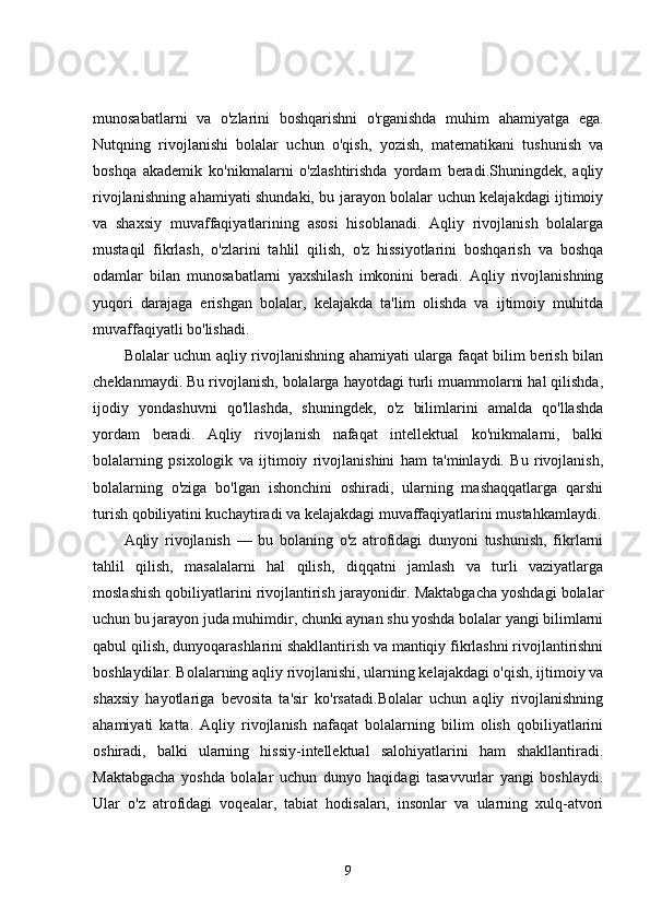 munosabatlarni   va   o'zlarini   boshqarishni   o'rganishda   muhim   ahamiyatga   ega.
Nutqning   rivojlanishi   bolalar   uchun   o'qish,   yozish,   matematikani   tushunish   va
boshqa   akademik   ko'nikmalarni   o'zlashtirishda   yordam   beradi.Shuningdek,   aqliy
rivojlanishning ahamiyati shundaki, bu jarayon bolalar uchun kelajakdagi ijtimoiy
va   shaxsiy   muvaffaqiyatlarining   asosi   hisoblanadi.   Aqliy   rivojlanish   bolalarga
mustaqil   fikrlash,   o'zlarini   tahlil   qilish,   o'z   hissiyotlarini   boshqarish   va   boshqa
odamlar   bilan   munosabatlarni   yaxshilash   imkonini   beradi.   Aqliy   rivojlanishning
yuqori   darajaga   erishgan   bolalar,   kelajakda   ta'lim   olishda   va   ijtimoiy   muhitda
muvaffaqiyatli bo'lishadi.
Bolalar uchun aqliy rivojlanishning ahamiyati ularga faqat bilim berish bilan
cheklanmaydi. Bu rivojlanish, bolalarga hayotdagi turli muammolarni hal qilishda,
ijodiy   yondashuvni   qo'llashda,   shuningdek,   o'z   bilimlarini   amalda   qo'llashda
yordam   beradi.   Aqliy   rivojlanish   nafaqat   intellektual   ko'nikmalarni,   balki
bolalarning   psixologik   va   ijtimoiy   rivojlanishini   ham   ta'minlaydi.   Bu   rivojlanish,
bolalarning   o'ziga   bo'lgan   ishonchini   oshiradi,   ularning   mashaqqatlarga   qarshi
turish qobiliyatini kuchaytiradi va kelajakdagi muvaffaqiyatlarini mustahkamlaydi.
Aqliy   rivojlanish   —   bu   bolaning   o'z   atrofidagi   dunyoni   tushunish,   fikrlarni
tahlil   qilish,   masalalarni   hal   qilish,   diqqatni   jamlash   va   turli   vaziyatlarga
moslashish qobiliyatlarini rivojlantirish jarayonidir. Maktabgacha yoshdagi bolalar
uchun bu jarayon juda muhimdir, chunki aynan shu yoshda bolalar yangi bilimlarni
qabul qilish, dunyoqarashlarini shakllantirish va mantiqiy fikrlashni rivojlantirishni
boshlaydilar. Bolalarning aqliy rivojlanishi, ularning kelajakdagi o'qish, ijtimoiy va
shaxsiy   hayotlariga   bevosita   ta'sir   ko'rsatadi.Bolalar   uchun   aqliy   rivojlanishning
ahamiyati   katta.   Aqliy   rivojlanish   nafaqat   bolalarning   bilim   olish   qobiliyatlarini
oshiradi,   balki   ularning   hissiy-intellektual   salohiyatlarini   ham   shakllantiradi.
Maktabgacha   yoshda   bolalar   uchun   dunyo   haqidagi   tasavvurlar   yangi   boshlaydi.
Ular   o'z   atrofidagi   voqealar,   tabiat   hodisalari,   insonlar   va   ularning   xulq-atvori
9 