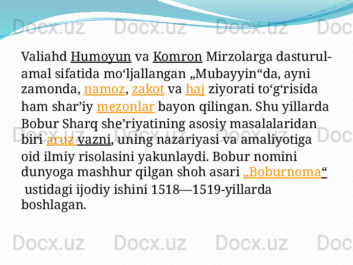 Valiahd  Humoyun  va  Komron  Mirzolarga dasturul-
amal sifatida moʻljallangan „Mubayyin“da, ayni 
zamonda,  namoz ,  zakot  va  haj  ziyorati toʻgʻrisida 
ham sharʼiy  mezonlar  bayon qilingan. Shu yillarda 
Bobur Sharq sheʼriyatining asosiy masalalaridan 
biri  aruz   vazni , uning nazariyasi va amaliyotiga 
oid ilmiy risolasini yakunlaydi. Bobur nomini 
dunyoga mashhur qilgan shoh asari  „ Boburnoma “
 ustidagi ijodiy ishini 1518—1519-yillarda 
boshlagan. 