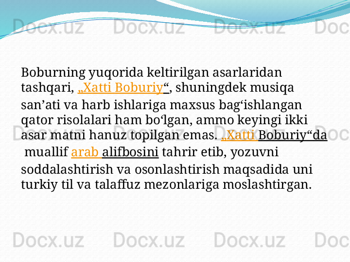 Boburning yuqorida keltirilgan asarlaridan 
tashqari,  „ Xatti   Boburiy “ , shuningdek musiqa 
sanʼati va harb ishlariga maxsus bagʻishlangan 
qator risolalari ham boʻlgan, ammo keyingi ikki 
asar matni hanuz topilgan emas.  „ Xatti   Boburiy“da
 muallif  arab   alifbosini  tahrir etib, yozuvni 
soddalashtirish va osonlashtirish maqsadida uni 
turkiy til va talaffuz mezonlariga moslashtirgan. 