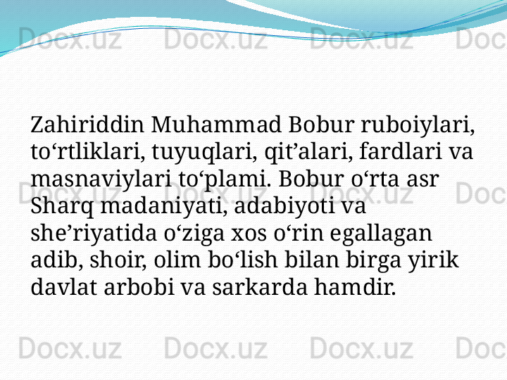 Zahiriddin Muhammad Bobur ruboiylari, 
to‘rtliklari, tuyuqlari, qit’alari, fardlari va 
masnaviylari to‘plami. Bobur oʻrta asr 
Sharq madaniyati, adabiyoti va 
sheʼriyatida oʻziga xos oʻrin egallagan 
adib, shoir, olim boʻlish bilan birga yirik 
davlat arbobi va sarkarda hamdir. 