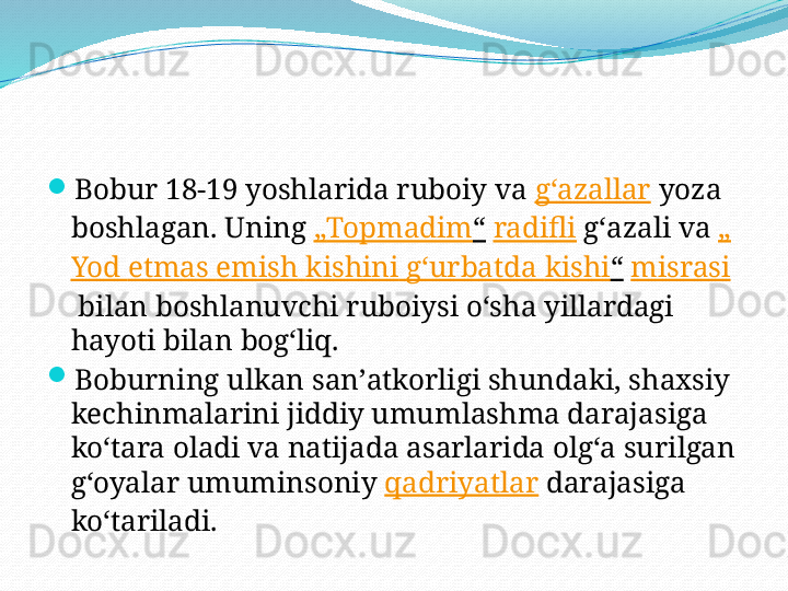 
Bobur 18-19 yoshlarida ruboiy va  gʻazallar  yoza 
boshlagan. Uning  „ Topmadim “   radifli  gʻazali va  „
Yod   etmas   emish   kishini   gʻurbatda   kishi “   misrasi
 bilan boshlanuvchi ruboiysi oʻsha yillardagi 
hayoti bilan bogʻliq.

Boburning ulkan sanʼatkorligi shundaki, shaxsiy 
kechinmalarini jiddiy umumlashma darajasiga 
koʻtara oladi va natijada asarlarida olgʻa surilgan 
gʻoyalar umuminsoniy  qadriyatlar  darajasiga 
koʻtariladi. 