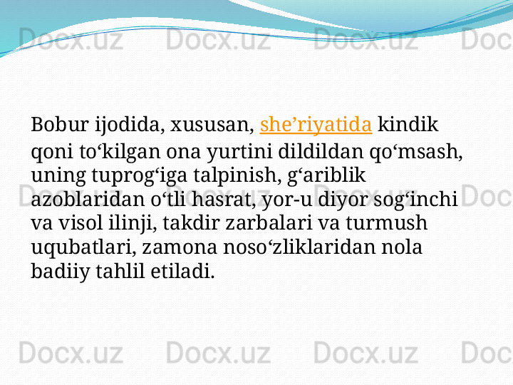 Bobur ijodida, xususan,  sheʼriyatida  kindik 
qoni toʻkilgan ona yurtini dildildan qoʻmsash, 
uning tuprogʻiga talpinish, gʻariblik 
azoblaridan oʻtli hasrat, yor-u diyor sogʻinchi 
va visol ilinji, takdir zarbalari va turmush 
uqubatlari, zamona nosoʻzliklaridan nola 
badiiy tahlil etiladi. 