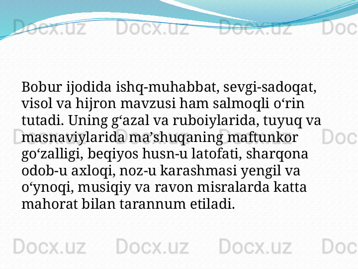 Bobur ijodida ishq-muhabbat, sevgi-sadoqat, 
visol va hijron mavzusi ham salmoqli oʻrin 
tutadi. Uning gʻazal va ruboiylarida, tuyuq va 
masnaviylarida maʼshuqaning maftunkor 
goʻzalligi, beqiyos husn-u latofati, sharqona 
odob-u axloqi, noz-u karashmasi yengil va 
oʻynoqi, musiqiy va ravon misralarda katta 
mahorat bilan tarannum etiladi. 