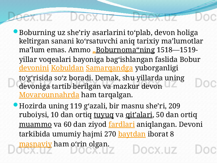 
Boburning uz sheʼriy asarlarini toʻplab, devon holiga 
keltirgan sanani koʻrsatuvchi aniq tarixiy maʼlumotlar 
maʼlum emas. Ammo  „ Boburnoma“ning  1518—1519-
yillar voqealari bayoniga bagʻishlangan faslida Bobur 
devonini   Kobuldan   Samarqandga  yuborganligi 
toʻgʻrisida soʻz boradi. Demak, shu yillarda uning 
devoniga tartib berilgan va mazkur devon 
Movarounnahrda  ham tarqalgan.

Hozirda uning 119 gʻazali, bir masnu sheʼri, 209 
ruboiysi, 10 dan ortiq  tuyuq  va  qitʼalari , 50 dan ortiq 
muammo  va 60 dan ziyod  fardlari  aniqlangan. Devoni 
tarkibida umumiy hajmi 270  baytdan  iborat 8 
masnaviy  ham oʻrin olgan. 