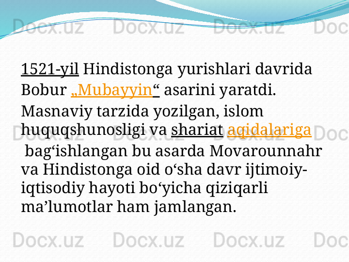 1521-yil  Hindistonga yurishlari davrida 
Bobur  „ Mubayyin “  asarini yaratdi. 
Masnaviy tarzida yozilgan, islom 
huquqshunosligi va  shariat   aqidalariga
 bagʻishlangan bu asarda Movarounnahr 
va Hindistonga oid oʻsha davr ijtimoiy-
iqtisodiy hayoti boʻyicha qiziqarli 
maʼlumotlar ham jamlangan.  