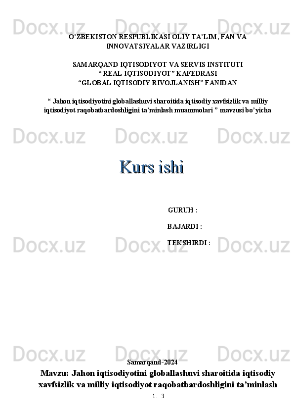 1. 3O’ZBEKISTON RESPUBLIKASI OLIY TA’LIM, FAN VA
INNOVATSIYALAR VAZIRLIGI
SAMARQAND IQTISODIYOT VA SERVIS INSTITUTI
“ REAL IQTISODIYOT” KAFEDRASI
“GLOBAL IQTISODIY RIVOJLANISH” FANIDAN
“ Jahon iqtisodiyotini globallashuvi sharoitida iqtisodiy xavfsizlik va milliy
iqtisodiyot raqobatbardoshligini ta’minlash muammolari ” mavzusi bo’yicha
     GURUH : 
BAJARDI : 
TEKSHIRDI :  
Samarqand-2024
Mavzu: Jahon iqtisodiyotini globallashuvi sharoitida iqtisodiy
xavfsizlik va milliy iqtisodiyot raqobatbardoshligini ta’minlash Kurs ishiKurs ishi 