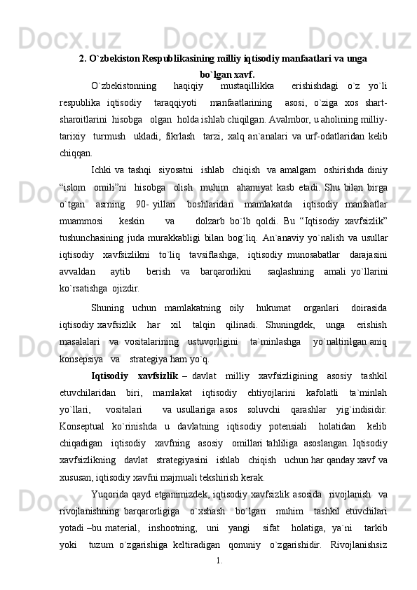 1. 1
22. O`zbekiston Respublikasining milliy iqtisodiy manfaatlari va   unga
bo`lgan xavf.
O`zbekistonning         haqiqiy         mustaqillikka         erishishdagi     o`z     yo`li
respublika   iqtisodiy     taraqqiyoti     manfaatlarining     asosi,   o`ziga   xos   shart-
sharoitlarini  hisobga   olgan  holda ishlab chiqilgan. Avalmbor, u aholining milliy-
tarixiy     turmush     ukladi,   fikrlash     tarzi,   xalq   an`analari   va   urf-odatlaridan   kelib
chiqqan.
Ichki   va   tashqi     siyosatni     ishlab     chiqish     va   amalgam     oshirishda   diniy
“islom     omili”ni     hisobga     olish     muhim     ahamiyat   kasb   etadi.   Shu   bilan   birga
o`tgan       asrning       90-   yillari       boshlaridan       mamlakatda       iqtisodiy     manfaatlar
muammosi       keskin         va         dolzarb   bo`lb   qoldi.   Bu   “Iqtisodiy   xavfsizlik”
tushunchasining   juda   murakkabligi   bilan   bog`liq.   An`anaviy   yo`nalish   va   usullar
iqtisodiy     xavfsizlikni     to`liq     tavsiflashga,     iqtisodiy   munosabatlar     darajasini
avvaldan       aytib       berish     va     barqarorlikni       saqlashning     amali   yo`llarini
ko`rsatishga   ojizdir.
Shuning     uchun     mamlakatning     oily       hukumat       organlari       doirasida
iqtisodiy   xavfsizlik       har       xil       talqin       qilinadi.     Shuningdek,       unga       erishish
masalalari     va   vositalarining     ustuvorligini       ta`minlashga       yo`naltirilgan aniq
konsepsiya   va    strategiya ham   yo`q.
Iqtisodiy     xavfsizlik   –   davlat     milliy     xavfsizligining     asosiy     tashkil
etuvchilaridan       biri,       mamlakat       iqtisodiy       ehtiyojlarini       kafolatli       ta`minlah
yo`llari,       vositalari         va   usullariga   asos     soluvchi     qarashlar     yig`indisidir.
Konseptual     ko`rinishda     u     davlatning     iqtisodiy     potensiali       holatidan       kelib
chiqadigan    iqtisodiy    xavfning    asosiy    omillari tahliliga   asoslangan. Iqtisodiy
xavfsizlikning   davlat   strategiyasini   ishlab   chiqish   uchun har qanday xavf  va
xususan, iqtisodiy xavfni majmuali tekshirish   kerak.
Yuqorida   qayd   etganimizdek,   iqtisodiy   xavfsizlik   asosida     rivojlanish     va
rivojlanishning   barqarorligiga     o`xshash     bo`lgan     muhim     tashkil   etuvchilari
yotadi –bu material,     inshootning,     uni     yangi       sifat       holatiga,   ya`ni       tarkib
yoki    tuzum  o`zgarishiga  keltiradigan   qonuniy   o`zgarishidir.   Rivojlanishsiz 