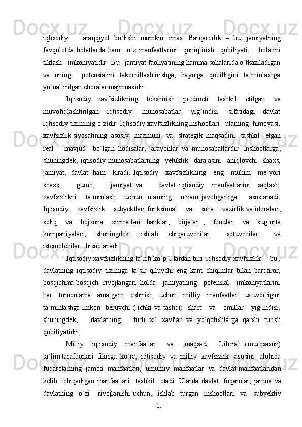 1. 1
3iqtisodiy       taraqqiyot   bo`lishi   mumkin   emas.   Barqarorlik   –   bu,   jamiyatning
favqulotda   holatlarda   ham     o`z   manfaatlarini     qoniqtirish     qobiliyati,       holatini
tiklash   imkoniyatidir.  Bu   jamiyat faoliyatining hamma sohalarida o`tkaziladigan
va   uning     potensialini   takomillashtirishga,   hayotga   qobilligini   ta`minlashga
yo`naltirilgan choralar   majmuasidir.
Iqtisodiy     xavfsizlikning       tekshirish       predmeti       tashkil       etilgan       va
muvofiqlashtirilgan       iqtisodiy         munosabatlar         yig`indisi         sifatidagi       davlat
iqtisodiy tiziminig o`zidir. Iqtisodiy xavfsizlikning inshootlari –ularning  himoyasi,
xavfsizlik siyosatining  asosiy   mazmuni    va    strategik  maqsadini   tashkil   etgan
real       mavjud     bo`lgan   hodisalar,   jarayonlar   va   munosabatlardir.   Inshootlarga,
shuningdek,   iqtisodiy   munosabatlarning     yetuklik     darajasini     aniqlovchi     shaxs,
jamiyat,   davlat   ham     kiradi. Iqtisodiy     xavfsizlikning     eng     muhim     me`yori
shaxs,         guruh,         jamiyat   va         davlat   iqtisodiy     manfaatlarini     saqlash,
xavfsizlikni       ta`minlash       uchun     ularning       o`zaro   javobgarliga         asoslanadi.
Iqtisodiy    xavfsizlik    subyektlari funksional      va      soha    vazirlik  va  idoralari,
soliq     va     bojxona     xizmatlari,   banklar,     birjalar   ,     fondlar     va     sug`urta
kompaniyalari,     shuningdek,     ishlab     chiqaruvchilar,       sotuvchilar       va
istemolchilar   hisoblanadi.
Iqtisodiy xavfsizlikning ta`rifi ko`p.Ulardan biri  iqtisodiy xavfsizlik –   bu  ,
davlatning   iqtisodiy   tizimiga   ta`sir   qiluvchi   eng   kam   chiqimlar   bilan   barqaror,
bosqichma-bosqich   rivojlangan   holda     jamiyatning     potensial     imkoniyatlarini
har   tomonlama   amalgam   oshirish   uchun   milliy   manfaatlar   ustuvorligini
ta`minlashga  imkon   beruvchi  ( ichki  va tashqi)    shart      va     omillar      yig`indisi,
shuningdek,       davlatning       turli   xil   xavflar   va   yo`qotishlarga   qarshi   turish
qobiliyatidir.
Milliy       iqtisodiy       manfaatlar         va         maqsad.         Liberal     (murosasoz)
ta`lim tarafdorlari  fikriga  ko`ra,  iqtisodiy   va   milliy  xavfsizlik   asosini   alohida
fuqarolarning  jamoa  manfaatlari,  umumiy  manfaatlar    va   davlat manfaatlaridan
kelib     chiqadigan   manfaatlari     tashkil     etadi.   Ularda   davlat,   fuqarolar,   jamoa   va
davlatning     o`zi       rivojlanishi   uchun,     ishlab     turgan     inshootlari     va     subyektiv 