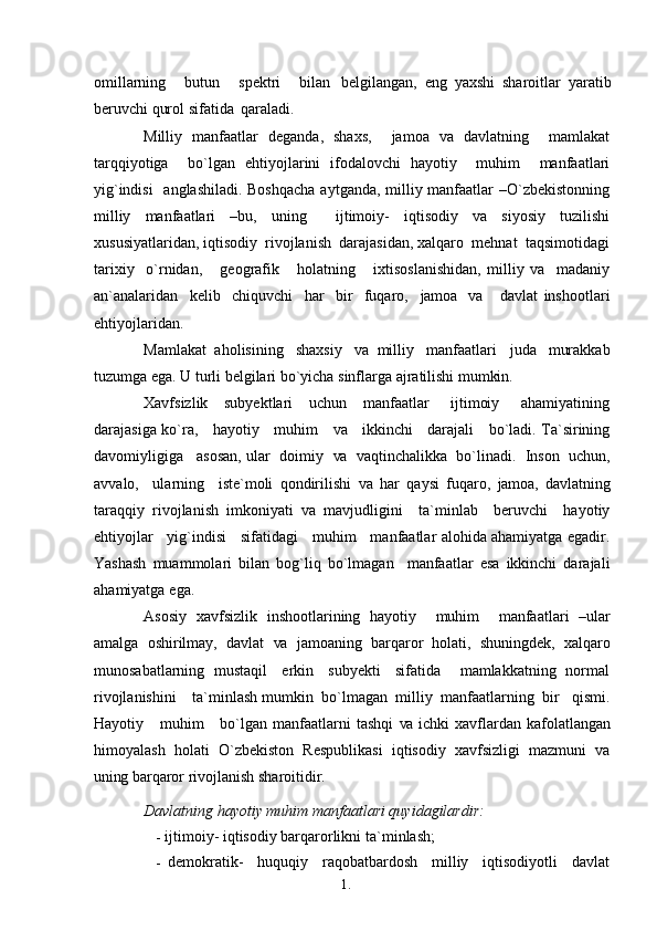 1. 1
4omillarning     butun     spektri     bilan   belgilangan,   eng   yaxshi   sharoitlar   yaratib
beruvchi qurol sifatida   qaraladi.
Milliy   manfaatlar   deganda,   shaxs,     jamoa   va   davlatning     mamlakat
tarqqiyotiga     bo`lgan   ehtiyojlarini   ifodalovchi   hayotiy     muhim     manfaatlari
yig`indisi    anglashiladi. Boshqacha  aytganda, milliy manfaatlar  –O`zbekistonning
milliy   manfaatlari   –bu,   uning     ijtimoiy-   iqtisodiy   va   siyosiy   tuzilishi
xususiyatlaridan, iqtisodiy  rivojlanish  darajasidan, xalqaro  mehnat  taqsimotidagi
tarixiy     o`rnidan,       geografik       holatning       ixtisoslanishidan,   milliy   va     madaniy
an`analaridan     kelib     chiquvchi     har     bir     fuqaro,     jamoa    va       davlat   inshootlari
ehtiyojlaridan.
Mamlakat  aholisining   shaxsiy   va  milliy   manfaatlari    juda    murakkab
tuzumga ega. U turli belgilari bo`yicha sinflarga ajratilishi   mumkin.
Xavfsizlik     subyektlari      uchun     manfaatlar        ijtimoiy       ahamiyatining
darajasiga ko`ra,     hayotiy     muhim      va      ikkinchi     darajali     bo`ladi. Ta`sirining
davomiyligiga   asosan, ular  doimiy    va    vaqtinchalikka  bo`linadi.  Inson  uchun,
avvalo,     ularning     iste`moli   qondirilishi   va   har   qaysi   fuqaro,   jamoa,   davlatning
taraqqiy   rivojlanish   imkoniyati   va   mavjudligini     ta`minlab     beruvchi     hayotiy
ehtiyojlar     yig`indisi     sifatidagi     muhim     manfaatlar alohida ahamiyatga egadir.
Yashash   muammolari   bilan   bog`liq   bo`lmagan     manfaatlar   esa   ikkinchi   darajali
ahamiyatga   ega.
Asosiy   xavfsizlik   inshootlarining   hayotiy     muhim     manfaatlari   –ular
amalga   oshirilmay,   davlat   va   jamoaning   barqaror   holati,   shuningdek,   xalqaro
munosabatlarning   mustaqil     erkin     subyekti     sifatida       mamlakkatning   normal
rivojlanishini    ta`minlash mumkin  bo`lmagan  milliy  manfaatlarning  bir   qismi.
Hayotiy     muhim       bo`lgan  manfaatlarni   tashqi   va   ichki  xavflardan kafolatlangan
himoyalash   holati   O`zbekiston   Respublikasi   iqtisodiy   xavfsizligi   mazmuni   va
uning  barqaror rivojlanish   sharoitidir.
Davlatning hayotiy muhim manfaatlari quyidagilardir:
- ijtimoiy- iqtisodiy barqarorlikni   ta`minlash;
- demokratik-   huquqiy   raqobatbardosh   milliy   iqtisodiyotli   davlat 