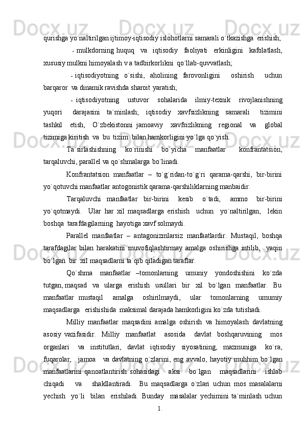 1. 1
5qurishga yo`naltirilgan ijtimoy-iqtisodiy islohotlarni samarali o`tkazishga   erishish;
- mulkdorning   huquq     va     iqtisodiy     faoliyati     erkinligini     kafolatlash,
xususiy mulkni himoyalash v a tadbirkorlikni   qo`llab-quvvatlash;
- iqtisodiyotning   o`sishi,   aholining   farovonligini     oshirish     uchun
barqaror   va  dinamik ravishda sharoit   yaratish;
- iqtisodiyotning     ustuvor     sohalarida     ilmiy-texnik     rivojlanishning
yuqori       darajasini     ta`minlash;     iqtisodiy     xavfsizlikning     samarali       tizimini
tashkil     etish,     O`zbekistonni   jamoaviy     xavfsizlikning     regional     va     global
tizimiga kiritish   va  bu   tizim   bilan hamkorligini yo`lga   qo`yish.
Ta`sirlashishning     ko`rinishi     bo`yicha     manfaatlar       konfrantatsion,
tarqaluvchi, parallel  va  qo`shmalarga   bo`linadi.
Konfrantatsion   manfaatlar   –   to`g`ridan-to`g`ri   qarama-qarshi,   bir-birini
yo`qotuvchi manfaatlar antogonistik qarama-qarshiliklarning manbaidir.
Tarqaluvchi     manfaatlar     bir-birini       kesib       o`tadi,       ammo       bir-birini
yo`qotmaydi.     Ular   har   xil   maqsadlarga   erishish     uchun     yo`naltirilgan,     lekin
boshqa  tarafdagilarning  hayotiga xavf solmaydi.
Parallel   manfaatlar   –   antagonizmlarsiz   manfaatlardir.   Mustaqil,   boshqa
tarafdagilar   bilan   harakatini   muvofiqlashtirmay   amalga   oshirishga   intilib,     yaqin
bo`lgan   bir   xil  maqsadlarni ta`qib qiladigan   taraflar.
Qo`shma       manfaatlar    –tomonlarning     umuniy     yondoshishini       ko`zda
tutgan, maqsad    va    ularga   erishish   usullari   bir   xil   bo`lgan   manfaatlar.   Bu
manfaatlar   mustaqil     amalga     oshirilmaydi,     ular     tomonlarning     umumiy
maqsadlarga   erishishida  maksimal darajada hamkorligini ko`zda   tutishadi.
Milliy   manfaatlar   maqsadini   amalga   oshirish   va   himoyalash   davlatning
asosiy   vazifasidir.     Milliy     manfaatlat       asosida       davlat     boshqaruvining       mos
organlari       va     institutlari,     davlat     iqtisodiy     siyosatining,     mazmuniga       ko`ra,
fuqarolar,     jamoa      va   davlatning   o`zlarini,   eng   avvalo,   hayotiy   muhhim   bo`lgan
manfaatlarini   qanoatlantirish   sohasidagi       aksi       bo`lgan       maqsadlarini       ishlab
chiqadi       va       shakllantiradi.     Bu   maqsadlarga   o`zlari   uchun   mos   masalalarni
yechish     yo`li     bilan     erishiladi.   Bunday     masalalar   yechimini   ta`minlash   uchun 