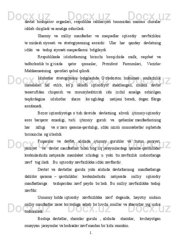 1. 1
6davlat   boshqaruv   organlari,   respublika   rahbariyati   tomonidan   maxsus   choralar
ishlab chiqiladi  va  amalga   oshiriladi.
Shaxsiy     va     milliy     manfaatlar     va     maqsadlar     iqtisodiy       xavfsizlikni
ta`minlash siyosati    va   strategiyasining  asosidir.    Ular    har   qanday   davlatning
ichki    va    tashqi siyosati maqsadlarini   belgilaydi.
Respublikada   islohotlarning   birinchi   bosqichida   mulk,   raqobat   va
tadbirkorlik   to`g`risida       qator       qonunlar,       Prezident       Farmonlari,       Vazirlar
Mahkamasining   qarorlari qabul   qilindi.
Islohotlar   strategiyasini   belgilashda   O`zbekiston   hukumati     mulkchilik
masalalari   hal   etilib,   ko`p   ukladli   iqtisodiyot   shakllangan,   mulkni   davlat
tasarrufidan   chiqarish   va   xususiylashtirish   ishi   izchil   amalga   oshirilgan
taqdirdagina     islohotlar     shaxs     ko`nglidagi     natijani   beradi,   degan   fikrga
asoslanadi.
Bozor   iqtisodiyotiga   o`tish   davrida     davlatning     ahvoli     ijtimoiy-iqtisodiy
asos   barqaror    emasligi,   turli     ijtimoiy     guruh      va      qatlamlar manfaatlarining
har       xilligi       va   o`zaro   qarama-qarshiligi,   ichki   nizoli   munosabatlar   oqibatida
birmuncha   og`irlashdi.
Fuqarolar     va     davlat,     alohida     ijtimoiy     guruhlar     va     butun     jamiyat,
jamiyat       va     davlat   manfaatlari   bilan   bog`liq   jarayonlardagi   qarama-qarshiliklar
keskinlashishi natijasida   mamlakat   ichidagi   u   yoki    bu  xavfsizlik   inshootlariga
xavf   tug`iladi.    Bu   iqtisodiy xavfsizlikka ichki   xavflardir.
Davlat   va   davlatlar   guruhi   yoki   alohida   davlatlarning     manfaatlariga
dahldor   qarama   –   qarshiliklar     keskinlashishi     natijasida     milliy     iqtisodiy
manfaatlariga       tashqaridan   xavf   paydo   bo`ladi.   Bu   milliy   xavfsizlikka   tashqi
xavfdir.
Umumiy   holda   iqtisodiy     xavfsizlikka     xavf     deganda,     hayotiy     muhim
milliy  manfaatlar   zarar  ko`rishiga  sabab   bo`luvchi   omillar   va   sharoitlar  yig`indisi
tushuniladi.
Boshqa   davlatlar,   shaxslar   guruhi   ,   alohida     shaxslar,     kechayotgan
muayyan  jarayonlar  va  hodisalar xavf manbai bo`lishi   mumkin. 