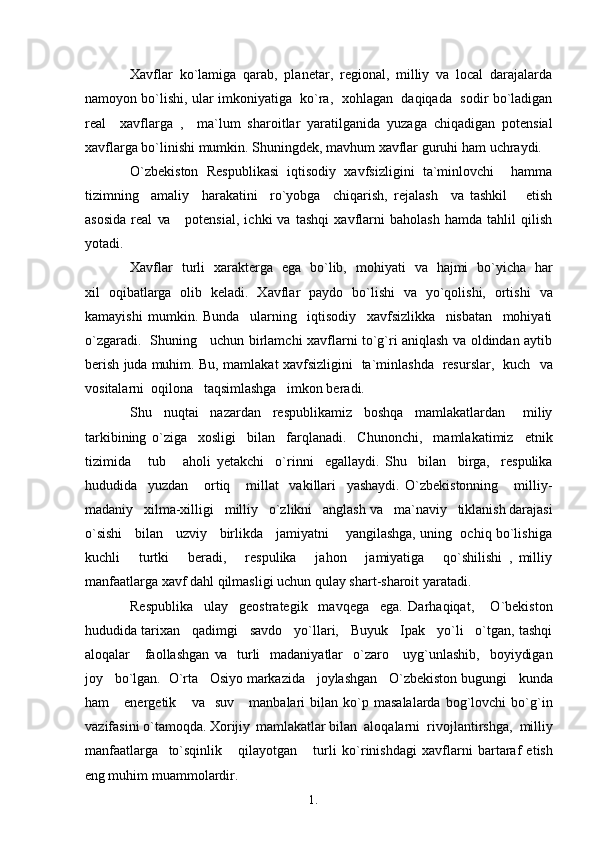 1. 1
7Xavflar   ko`lamiga   qarab,   planetar,   regional,   milliy   va   local   darajalarda
namoyon bo`lishi, ular imkoniyatiga   ko`ra,  xohlagan  daqiqada   sodir bo`ladigan
real     xavflarga   ,     ma`lum   sharoitlar   yaratilganida   yuzaga   chiqadigan   potensial
xavflarga bo`linishi mumkin. Shuningdek, mavhum xavflar guruhi ham   uchraydi.
O`zbekiston   Respublikasi   iqtisodiy   xavfsizligini   ta`minlovchi     hamma
tizimning     amaliy     harakatini     ro`yobga     chiqarish,   rejalash     va   tashkil       etish
asosida   real   va      potensial,   ichki   va   tashqi   xavflarni   baholash   hamda   tahlil   qilish
yotadi.
Xavflar   turli   xarakterga   ega   bo`lib,   mohiyati    va    hajmi   bo`yicha   har
xil   oqibatlarga   olib   keladi.   Xavflar   paydo   bo`lishi   va   yo`qolishi,   ortishi   va
kamayishi   mumkin.   Bunda     ularning     iqtisodiy     xavfsizlikka     nisbatan     mohiyati
o`zgaradi.   Shuning     uchun birlamchi xavflarni to`g`ri aniqlash va oldindan aytib
berish   juda   muhim. Bu, mamlakat xavfsizligini   ta`minlashda   resurslar,   kuch    va
vositalarni  oqilona   taqsimlashga   imkon beradi.
Shu     nuqtai     nazardan     respublikamiz     boshqa     mamlakatlardan       miliy
tarkibining   o`ziga     xosligi     bilan     farqlanadi.     Chunonchi,     mamlakatimiz     etnik
tizimida       tub       aholi   yetakchi     o`rinni     egallaydi.   Shu     bilan     birga,     respulika
hududida     yuzdan       ortiq       millat     vakillari     yashaydi.   O`zbekistonning       milliy-
madaniy   xilma-xilligi   milliy   o`zlikni   anglash  va    ma`naviy   tiklanish darajasi
o`sishi    bilan    uzviy    birlikda    jamiyatni      yangilashga, uning   ochiq bo`lishiga
kuchli       turtki       beradi,       respulika       jahon       jamiyatiga       qo`shilishi   ,   milliy
manfaatlarga xavf dahl qilmasligi uchun qulay shart-sharoit   yaratadi.
Respublika     ulay     geostrategik     mavqega     ega.   Darhaqiqat,       O`bekiston
hududida tarixan   qadimgi   savdo   yo`llari,   Buyuk   Ipak   yo`li   o`tgan, tashqi
aloqalar      faollashgan   va    turli    madaniyatlar    o`zaro     uyg`unlashib,    boyiydigan
joy   bo`lgan.  O`rta    Osiyo  markazida   joylashgan   O`zbekiston bugungi   kunda
ham       energetik       va    suv       manbalari   bilan   ko`p   masalalarda   bog`lovchi   bo`g`in
vazifasini o`tamoqda. Xorijiy   mamlakatlar bilan  aloqalarni  rivojlantirshga,  milliy
manfaatlarga     to`sqinlik       qilayotgan       turli   ko`rinishdagi   xavflarni   bartaraf   etish
eng  muhim   muammolardir. 