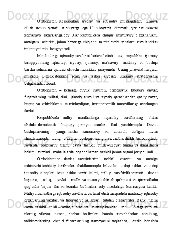 1. 1
8O`zbekiston  Respublikasi  siyosiy   va   iqtisodiy   mustaqilligini   himoya
qilish   uchun   yetarli   salohiyatga   ega. U   nihoyatda   qimmatli    yer   osti mineral
xomashyo    zaxiralariga boy. Ular respublikada  chuqur  srukturaviy  o`zgarishlarni
amalgam     oshirish,   jahon   bozoriga   chiqishni   ta`minlovchi   sohalarni   rivojlantirish
imkoniyatlarini   kengaytiradi.
Manfaatlarga   iqtisodiy   xavflarni   bartaraf   etish     –bu,     respublika     ijtimoiy
taraqqiyotining     iqtisodiy,     siyosiy,     ijtimoiy,     ma`naviiy-     madaniy     va     boshqa
barcha   sohalarini   qamrab   oluvchi   murakkab   jarayonidir.   Uning   pirovard   maqsadi
mustaqil   O`zbekistonning   ichki   va   tashqi   siyosati   umumiy   strategiyasini
belgilashdan   iborat.
O`zbekiston   –   kelajagi   buyuk,   suveren,   demokratik,   huquqiy   davlat;
fuqarolarning   millati,   dini,   ijtimoiy   ahvoli   va   siyosiy   qarashlaridan   qat`iy   nazar,
huquq   va   erkinliklarini   ta`minlaydigan,   insonparvarlik   tamoyillariga   asoslangan
davlat.
Respublikada     milliy       manfaatlarga       iqtisodiy       xavflarning       oldini
olishda   demokratik-     huquqiy     jamiyat     asoslari     faol     yaratilmoqda.     Davlat
boshqaruvining       yangi,   ancha     zamonaviy     va     samarali     bo`lgan     tizimi
shakllanmoqda,  uning   o`zagini   boshqaruvning prezidentlik shakli  tashkil qiladi.
Joylarda     boshqaruv     tizimi     qayta     tashkil     etildi   –viloyat,   tuman   va   shaharlarda
hokim   lavozimi,   mahallalarda  oqsoqollardan  tashkil jamoa organi joriy   qilindi.
O`zbekistonda     davlat     suverinitetini       tashkil       etuvchi       va       amalga
oshiruvchi tashkiliy  tuzilmalar  shakllanmoqda. Mudofaa,  tashqi  ishlar   va  tashqi
iqtisodiy  aloqalar,  ichki  ishlar  vazirlikalari,  milliy   xavfsizlik xizmati,   davlat
bojxona,       soliq,       davlat       mulki   va   xususiylashtirish   qo`mitasi   va   qimmatbaho
qog`ozlar   birjasi,   fan   va   texnika   bo`limlari,   oily   attestatsiya   komissiyasi   tuzildi.
Milliy manfaatlarga iqtisodiy xavflarni bartaraf etish maqsadida markaziy iqtisodiy
organlarning   vazifasi   va   faoliyat   yo`nalishlari     tubdan   o`zgartirildi.   Bank     tizimi
qayta   tashkil   etildi –davlat, tijorat    va     xususiy banklar     soni     35 taga yetdi va
ularnig   viloyat,   tuman,   shahar   bo`limlari   hamda   shaxobchalari   aholining,
tadbirkorlarning,   chet   el   fuqarolarining   sarmoyasini   saqlashda,     kredit     berishda 