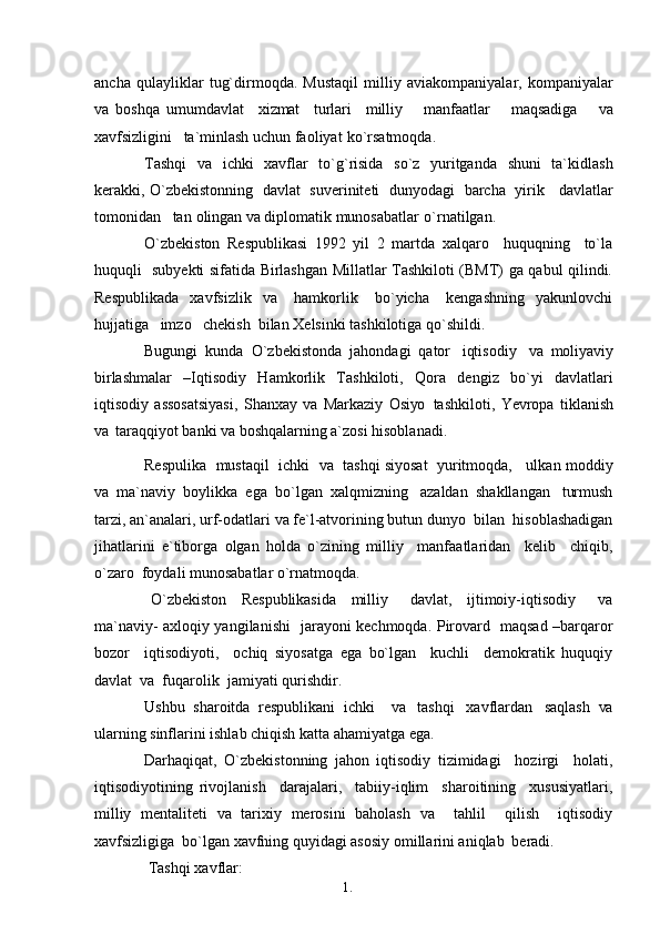 1. 1
9ancha   qulayliklar   tug`dirmoqda.   Mustaqil   milliy   aviakompaniyalar,   kompaniyalar
va   boshqa   umumdavlat     xizmat     turlari     milliy       manfaatlar       maqsadiga       va
xavfsizligini   ta`minlash uchun faoliyat   ko`rsatmoqda.
Tashqi   va   ichki   xavflar   to`g`risida   so`z   yuritganda   shuni   ta`kidlash
kerakki, O`zbekistonning   davlat   suveriniteti   dunyodagi   barcha   yirik     davlatlar
tomonidan    tan  olingan  va  diplomatik munosabatlar   o`rnatilgan.
O`zbekiston   Respublikasi   1992   yil   2   martda   xalqaro     huquqning     to`la
huquqli   subyekti sifatida Birlashgan Millatlar Tashkiloti (BMT) ga qabul qilindi.
Respublikada     xavfsizlik     va       hamkorlik       bo`yicha       kengashning     yakunlovchi
hujjatiga   imzo   chekish  bilan Xelsinki tashkilotiga   qo`shildi.
Bugungi  kunda  O`zbekistonda  jahondagi  qator   iqtisodiy    va   moliyaviy
birlashmalar   –Iqtisodiy   Hamkorlik   Tashkiloti,   Qora   dengiz   bo`yi   davlatlari
iqtisodiy   assosatsiyasi,   Shanxay   va   Markaziy   Osiyo   tashkiloti,   Yevropa   tiklanish
va   taraqqiyot banki  va  boshqalarning a`zosi hisoblanadi.
Respulika  mustaqil  ichki    va    tashqi siyosat  yuritmoqda,   ulkan moddiy
va   ma`naviy  boylikka  ega  bo`lgan  xalqmizning   azaldan  shakllangan   turmush
tarzi, an`analari, urf-odatlari  va  fe`l-atvorining butun dunyo  bilan  hisoblashadigan
jihatlarini   e`tiborga   olgan   holda   o`zining   milliy     manfaatlaridan     kelib     chiqib,
o`zaro  foydali munosabatlar o`rnatmoqda.
O`zbekiston     Respublikasida     milliy       davlat,     ijtimoiy-iqtisodiy       va
ma`naviy- axloqiy yangilanishi   jarayoni kechmoqda. Pirovard   maqsad –barqaror
bozor     iqtisodiyoti,     ochiq   siyosatga   ega   bo`lgan     kuchli     demokratik   huquqiy
davlat  va  fuqarolik  jamiyati qurishdir.
Ushbu   sharoitda   respublikani   ichki     va   tashqi   xavflardan   saqlash   va
ularning sinflarini ishlab chiqish katta ahamiyatga ega.
Darhaqiqat,   O`zbekistonning   jahon   iqtisodiy   tizimidagi     hozirgi     holati,
iqtisodiyotining   rivojlanish     darajalari,     tabiiy-iqlim     sharoitining     xususiyatlari,
milliy   mentaliteti   va   tarixiy   merosini   baholash   va     tahlil     qilish     iqtisodiy
xavfsizligiga  bo`lgan xavfning quyidagi asosiy omillarini aniqlab   beradi.
 Tashqi   xavflar: 