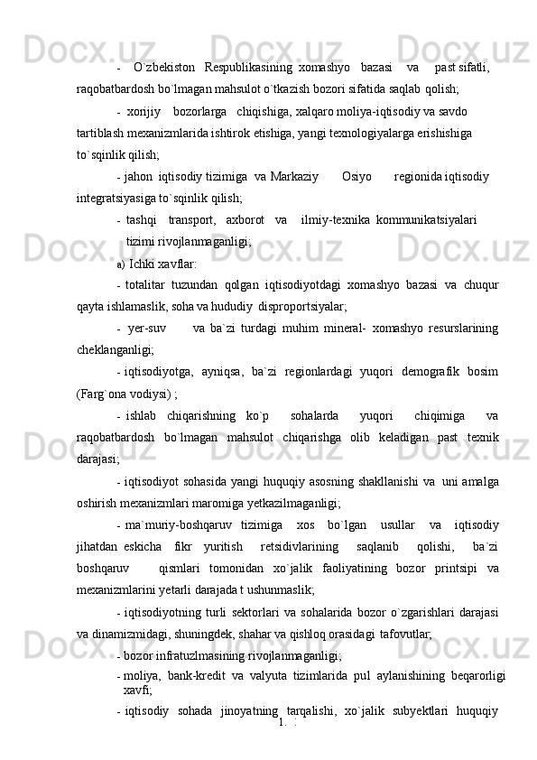 1. 2
0- O`zbekiston Respublikasining xomashyo bazasi va past  sifatli, 
raqobatbardosh bo`lmagan  mahsulot  o`tkazish bozori sifatida saqlab   qolish;
- xorijiy bozorlarga chiqishiga, xalqaro moliya-iqtisodiy va savdo 
tartiblash mexanizmlarida ishtirok  etishiga,  yangi texnologiyalarga erishishiga 
to`sqinlik   qilish;
- jahon iqtisodiy tizimiga    va   Markaziy Osiyo regionida iqtisodiy 
integratsiyasiga to`sqinlik   qilish;
- tashqi transport, axborot va ilmiy-texnika kommunikatsiyalari
tizimi  rivojlanmaganligi;
a) Ichki xavflar:
- totalitar   tuzundan   qolgan   iqtisodiyotdagi   xomashyo   bazasi   va   chuqur
qayta ishlamaslik,  soha  va  hududiy   disproportsiyalar;
- yer-suv va   ba`zi   turdagi   muhim   mineral-   xomashyo   resurslarining
cheklanganligi;
- iqtisodiyotga,   ayniqsa,   ba`zi   regionlardagi   yuqori   demografik   bosim
(Farg`ona vodiysi)   ;
- ishlab   chiqarishning   ko`p     sohalarda     yuqori     chiqimiga     va
raqobatbardosh   bo`lmagan   mahsulot   chiqarishga   olib   keladigan   past   texnik
darajasi;
- iqtisodiyot   sohasida  yangi  huquqiy  asosning  shakllanishi   va   uni   amalga
oshirish mexanizmlari maromiga   yetkazilmaganligi;
- ma`muriy-boshqaruv     tizimiga       xos       bo`lgan       usullar       va      iqtisodiy
jihatdan   eskicha     fikr     yuritish       retsidivlarining       saqlanib       qolishi,       ba`zi
boshqaruv       qismlari   tomonidan   xo`jalik   faoliyatining   bozor   printsipi   va
mexanizmlarini yetarli darajada t ushunmaslik;
- iqtisodiyotning   turli   sektorlari   va   sohalarida   bozor   o`zgarishlari   darajasi
va dinamizmidagi, shuningdek, shahar  va qishloq  orasidagi   tafovutlar;
- bozor infratuzlmasining   rivojlanmaganligi;
- moliya,   bank-kredit   va   valyuta   tizimlarida   pul   aylanishining   beqarorligi
xavfi;
- iqtisodiy   sohada   jinoyatning   tarqalishi,   xo`jalik   subyektlari   huquqiy 