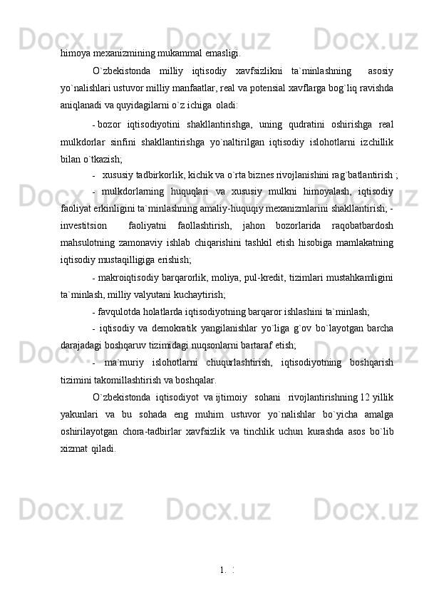 1. 2
1himoya mexanizmining mukammal   emasligi.
O`zbekistonda   milliy   iqtisodiy   xavfsizlikni   ta`minlashning     asosiy
yo`nalishlari ustuvor milliy manfaatlar, real  va  potensial xavflarga bog`liq ravishda
aniqlanadi  va  quyidagilarni o`z ichiga   oladi:
- bozor   iqtisodiyotini   shakllantirishga,   uning   qudratini   oshirishga   real
mulkdorlar   sinfini   shakllantirishga   yo`naltirilgan   iqtisodiy   islohotlarni   izchillik
bilan   o`tkazish;
-   xususiy tadbirkorlik, kichik  va  o`rta biznes rivojlanishini rag`batlantirish   ;
- mulkdorlarning   huquqlari   va   xususiy   mulkni   himoyalash,   iqtisodiy
faoliyat erkinligini ta`minlashning amaliy-huquqiy mexanizmlarini shakllantirish; -
investitsion     faoliyatni   faollashtirish,   jahon   bozorlarida   raqobatbardosh
mahsulotning   zamonaviy   ishlab   chiqarishini   tashkil   etish   hisobiga   mamlakatning
iqtisodiy mustaqilligiga   erishish;
- makroiqtisodiy barqarorlik,   moliya,   pul-kredit, tizimlari mustahkamligini
ta`minlash, milliy valyutani   kuchaytirish;
- favqulotda holatlarda iqtisodiyotning barqaror ishlashini   ta`minlash;
- iqtisodiy   va   demokratik   yangilanishlar   yo`liga   g`ov   bo`layotgan   barcha
darajadagi boshqaruv tizimidagi nuqsonlarni bartaraf   etish;
- ma`muriy   islohotlarni   chuqurlashtirish,   iqtisodiyotning   boshqarish
tizimini takomillashtirish  va   boshqalar.
O`zbekistonda  iqtisodiyot   va  ijtimoiy   sohani   rivojlantirishning 12 yillik
yakunlari   va   bu   sohada   eng   muhim   ustuvor   yo`nalishlar   bo`yicha   amalga
oshirilayotgan   chora-tadbirlar   xavfsizlik   va   tinchlik   uchun   kurashda   asos   bo`lib
xizmat   qiladi. 