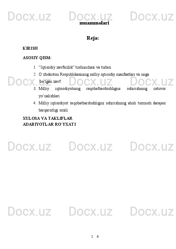 1. 4muammolari
Reja:
 
KIRISH
ASOSIY QISM:
1. “Iqtisodiy xavfsizlik” tushunchasi va   turlari.
2. O`zbekiston Respublikasining milliy iqtisodiy manfaatlari va   unga
bo`lgan xavf.
3. Milliy   iqtisodiyotning   raqobatbardoshligini   oshirishning   ustuvor
yo’nalishlari
4. Milliy   iqtisodiyot   raqobatbardoshligini   oshirishning   aholi   turmush   darajasi
barqarorligi omili
XULOSA VA TAKLIFLAR
ADABIYOTLAR RO`YXATI 