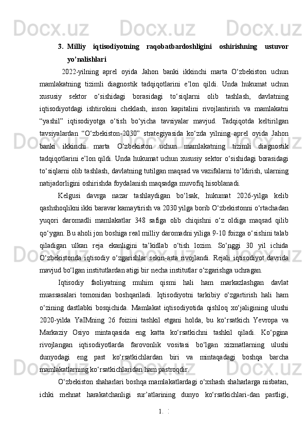 1. 2
33. Milliy   iqtisodiyotning   raqobatbardoshligini   oshirishning   ustuvor
yo’nalishlari
2022-yilning   aprel   oyida   Jahon   banki   ikkinchi   marta   O‘zbekiston   uchun
mamlakatning   tizimli   diagnostik   tadqiqotlarini   e’lon   qildi.   Unda   hukumat   uchun
xususiy   sektor   o‘sishidagi   borasidagi   to‘siqlarni   olib   tashlash,   davlatning
iqtisodiyotdagi   ishtirokini   cheklash,   inson   kapitalini   rivojlantirish   va   mamlakatni
“yashil”   iqtisodiyotga   o‘tish   bo‘yicha   tavsiyalar   mavjud.   Tadqiqotda   keltirilgan
tavsiyalardan   “O‘zbekiston-2030”   strategiyasida   ko‘zda   yilning   aprel   oyida   Jahon
banki   ikkinchi   marta   O‘zbekiston   uchun   mamlakatning   tizimli   diagnostik
tadqiqotlarini e’lon qildi. Unda hukumat uchun xususiy sektor o‘sishidagi borasidagi
to‘siqlarni olib tashlash, davlatning tutilgan maqsad va vazifalarni to‘ldirish, ularning
natijadorligini oshirishda foydalanish maqsadga muvofiq hisoblanadi. 
Kelgusi   davrga   nazar   tashlaydigan   bo‘lsak,   hukumat   2026-yilga   kelib
qashshoqlikni ikki baravar kamaytirish va 2030 yilga borib O‘zbekistonni o‘rtachadan
yuqori   daromadli   mamlakatlar   348   safiga   olib   chiqishni   o‘z   oldiga   maqsad   qilib
qo‘ygan. Bu aholi jon boshiga real milliy daromadni yiliga 9-10 foizga o‘sishini talab
qiladigan   ulkan   reja   ekanligini   ta’kidlab   o‘tish   lozim.   So‘nggi   30   yil   ichida
O‘zbekistonda   iqtisodiy   o‘zgarishlar   sekin-asta   rivojlandi.   Rejali   iqtisodiyot   davrida
mavjud bo‘lgan institutlardan atigi bir necha institutlar o‘zgarishga uchragan. 
Iqtisodiy   faoliyatning   muhim   qismi   hali   ham   markazlashgan   davlat
muassasalari   tomonidan   boshqariladi.   Iqtisodiyotni   tarkibiy   o‘zgartirish   hali   ham
o‘zining   dastlabki   bosqichida.   Mamlakat   iqtisodiyotida   qishloq   xo‘jaligining   ulushi
2020-yilda   YaIMning   26   foizini   tashkil   etgani   holda,   bu   ko‘rsatkich   Yevropa   va
Markaziy   Osiyo   mintaqasida   eng   katta   ko‘rsatkichni   tashkil   qiladi.   Ko‘pgina
rivojlangan   iqtisodiyotlarda   farovonlik   vositasi   bo‘lgan   xizmatlarning   ulushi
dunyodagi   eng   past   ko‘rsatkichlardan   biri   va   mintaqadagi   boshqa   barcha
mamlakatlarning ko‘rsatkichlaridan ham pastroqdir.
O‘zbekiston shaharlari boshqa mamlakatlardagi o‘xshash shaharlarga nisbatan,
ichki   mehnat   harakatchanligi   sur’atlarining   dunyo   ko‘rsatkichlari-dan   pastligi, 