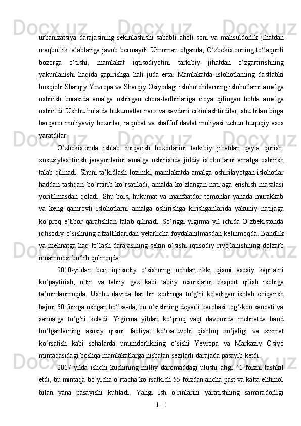 1. 2
4urbanizatsiya   darajasining   sekinlashishi   sababli   aholi   soni   va   mahsuldorlik   jihatdan
maqbullik talablariga javob bermaydi. Umuman olganda, O‘zbekistonning to‘laqonli
bozorga   o‘tishi,   mamlakat   iqtisodiyotini   tarkibiy   jihatdan   o‘zgartirishning
yakunlanishi   haqida   gapirishga   hali   juda   erta.   Mamlakatda   islohotlarning   dastlabki
bosqichi Sharqiy Yevropa va Sharqiy Osiyodagi islohotchilarning islohotlarni amalga
oshirish   borasida   amalga   oshirgan   chora-tadbirlariga   rioya   qilingan   holda   amalga
oshirildi. Ushbu holatda hukumatlar narx va savdoni erkinlashtirdilar, shu bilan birga
barqaror moliyaviy bozorlar, raqobat  va shaffof  davlat moliyasi  uchun huquqiy asos
yaratdilar. 
O‘zbekistonda   ishlab   chiqarish   bozorlarini   tarkibiy   jihatdan   qayta   qurish,
xususiylashtirish   jarayonlarini   amalga   oshirishda   jiddiy   islohotlarni   amalga   oshirish
talab qilinadi. Shuni ta’kidlash lozimki, mamlakatda amalga oshirilayotgan islohotlar
haddan   tashqari   bo‘rttirib   ko‘rsatiladi,   amalda   ko‘zlangan   natijaga   erishish   masalasi
yoritilmasdan   qoladi.   Shu   bois,   hukumat   va   manfaatdor   tomonlar   yanada   murakkab
va   keng   qamrovli   islohotlarni   amalga   oshirishga   kirishganlarida   yakuniy   natijaga
ko‘proq   e’tibor   qaratishlari   talab   qilinadi.   So‘nggi   yigirma   yil   ichida   O‘zbekistonda
iqtisodiy o‘sishning afzalliklaridan yetarlicha foydalanilmasdan kelinmoqda. Bandlik
va   mehnatga   haq   to‘lash   darajasining   sekin   o‘sishi   iqtisodiy   rivojlanishning   dolzarb
muammosi bo‘lib qolmoqda. 
2010-yildan   beri   iqtisodiy   o‘sishning   uchdan   ikki   qismi   asosiy   kapitalni
ko‘paytirish,   oltin   va   tabiiy   gaz   kabi   tabiiy   resurslarni   eksport   qilish   isobiga
ta’minlanmoqda.   Ushbu   davrda   har   bir   xodimga   to‘g‘ri   keladigan   ishlab   chiqarish
hajmi 50 foizga oshgan bo‘lsa-da, bu o‘sishning deyarli barchasi tog‘-kon sanoati va
sanoatga   to‘g‘ri   keladi.   Yigirma   yildan   ko‘proq   vaqt   davomida   mehnatda   band
bo‘lganlarning   asosiy   qismi   faoliyat   ko‘rsatuvchi   qishloq   xo‘jaligi   va   xizmat
ko‘rsatish   kabi   sohalarda   unumdorlikning   o‘sishi   Yevropa   va   Markaziy   Osiyo
mintaqasidagi boshqa mamlakatlarga nisbatan sezilarli darajada pasayib ketdi. 
2017-yilda   ishchi   kuchining   milliy   daromaddagi   ulushi   atigi   41   foizni   tashkil
etdi, bu mintaqa bo‘yicha o‘rtacha ko‘rsatkich 55 foizdan ancha past va katta ehtimol
bilan   yana   pasayishi   kutiladi.   Yangi   ish   o‘rinlarini   yaratishning   samaradorligi 