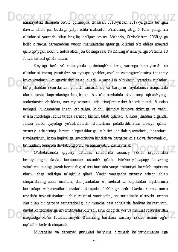 1. 2
5ahamiyatsiz   darajada   bo‘lib   qolmoqda,   xususan   2010-yildan   2019-yilgacha   bo‘lgan
davrda   aholi   jon   boshiga   yalpi   ichki   mahsulot   o‘sishining   atigi   6   foizi   yangi   ish
o‘rinlarini   yaratish   bilan   bog‘liq   bo‘lgan   xolos.   Mabodo,   O‘zbekiston   2030-yilga
kelib   o‘rtacha   daromaddan   yuqori   mamlakatlar   qatoriga   kirishni   o‘z   oldiga   maqsad
qilib qo‘ygan ekan, u holda aholi jon boshiga real YaIMning o‘sishi yiliga o‘rtacha 10
foizni tashkil qilishi lozim.
Keyingi   besh   yil   mobaynida   qashshoqlikni   teng   yarmiga   kamaytirish   ish
o‘rinlarini   tezroq   yaratishni   va   ayniqsa   yoshlar,   ayollar   va   nogironlarning   iqtisodiy
imkoniyatlarini   kengaytirishni   talab   qiladi.   Ammo   ish   o‘rinlarini   yaratish   sur’atlari
ko‘p   jihatdan   resurslardan   yanada   samaraliroq   va   barqaror   foydalanish   maqsadida
ularni   qayta   taqsimlashga   bog‘liqdir.   Bu   o‘z   navbatida   davlatning   iqtisodiyotga
aralashuvini   cheklash,   xususiy   sektorni   jadal   rivojlantirishni   ko‘zda   tutadi.   Bundan
tashqari,   hukumatdan   inson   kapitaliga,   kuchli   ijtimoiy   himoya   tizimiga   va   yashil
o‘sish   modeliga izchil   tarzda sarmoq  kiritish  talab  qilinadi. Ushbu  jihatdan  olganda,
Jahon   banki   quyidagi   yo‘nalishlarda   islohotlarni   jadallashtirishni   tavsiya   qiladi:
xususiy   sektorning   bozor   o‘zgarishlariga   ta’sirini   qo‘llab-quvvatlash,   bozorlarni
rivojlantirish, inson kapitaliga investitsiya kiritish va barqaror kelajak va farovonlikni
ta’minlash borasida davlatning o‘rni va ahamiyatini kuchaytirish.
O‘zbekistonda   qiyosiy   ustunlik   sohalarida   xususiy   sektor   raqobatidan
himoyalangan   davlat   korxonalari   ustunlik   qiladi.   Me’yoriy-huquqiy   bazaning
yetarlicha talabga javob bermasligi o‘sish borasida yangi imkoniyat-lar izlab topish va
ularni   ishga   solishga   to‘sqinlik   qiladi.   Yaqin   vaqtgacha   xususiy   sektor   ishlab
chiqarishning   zarur   omillari,   shu   jumladan   er,   mehnat   va   kapitaldan   foydalanish
borasidagi   imkoniyatlari   sezilarli   darajada   cheklangan   edi.   Davlat   nomutanosib
ravishda   investitsiyalarni   ish   o‘rinlarini   yaratuvchi,   tez   sur’atlarda   o‘suvchi,   ammo
shu   bilan   bir   qatorda   samaradorligi   bir   muncha   past   sohalarda   faoliyat   ko‘rsatuvchi
davlat korxonalariga investitsiyalar kiritadi, ayni chog‘da yer va mehnat resurslaridan
maqsadga   ko‘ra   fodalanilmaydi.   Bularning   barchasi   xususiy   sektor   uchun   og‘ir
oqibatlar keltirib chiqaradi.
Mintaqalar   va   daromad   guruhlari   bo‘yicha   o‘xshash   ko‘rsatkichlarga   ega 