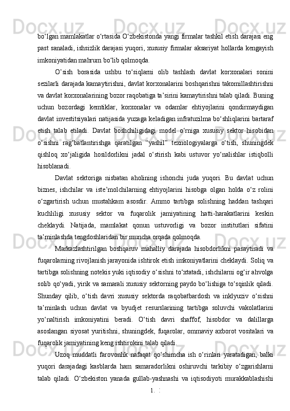 1. 2
6bo‘lgan mamlakatlar o‘rtasida O‘zbekistonda yangi firmalar tashkil etish darajasi eng
past sanaladi, ishsizlik darajasi yuqori, xususiy firmalar aksariyat hollarda kengayish
imkoniyatidan mahrum bo‘lib qolmoqda. 
O’sish   borasida   ushbu   to‘siqlarni   olib   tashlash   davlat   korxonalari   sonini
sezilarli darajada kamaytirishni, davlat korxonalarini boshqarishni takomillashtirishni
va davlat korxonalarining bozor raqobatiga ta’sirini kamaytirishni talab qiladi. Buning
uchun   bozordagi   kemtiklar,   korxonalar   va   odamlar   ehtiyojlarini   qondirmaydigan
davlat investitsiyalari natijasida yuzaga keladigan infratuzilma bo‘shliqlarini bartaraf
etish   talab   etiladi.   Davlat   boshchiligidagi   model   o‘rniga   xususiy   sektor   hisobidan
o‘sishni   rag‘batlantirishga   qaratilgan   “yashil”   texnologiyalarga   o‘tish,   shuningdek
qishloq   xo‘jaligida   hosildorlikni   jadal   o‘stirish   kabi   ustuvor   yo‘nalishlar   istiqbolli
hisoblanadi.
Davlat   sektoriga   nisbatan   aholining   ishonchi   juda   yuqori.   Bu   davlat   uchun
biznes,   ishchilar   va   iste’molchilarning   ehtiyojlarini   hisobga   olgan   holda   o‘z   rolini
o‘zgartirish   uchun   mustahkam   asosdir.   Ammo   tartibga   solishning   haddan   tashqari
kuchliligi   xususiy   sektor   va   fuqarolik   jamiyatining   hatti-harakatlarini   keskin
cheklaydi.   Natijada,   mamlakat   qonun   ustuvorligi   va   bozor   institutlari   sifatini
ta’minlashda tengdoshlaridan bir muncha orqada qolmoqda.
Markazlashtirilgan   boshqaruv   mahalliy   darajada   hisobdorlikni   pasaytiradi   va
fuqarolarning rivojlanish jarayonida ishtirok etish imkoniyatlarini cheklaydi. Soliq va
tartibga solishning notekis yuki iqtisodiy o‘sishni to‘xtatadi, ishchilarni og‘ir ahvolga
solib qo‘yadi, yirik va samarali xususiy sektorning paydo bo‘lishiga to‘sqinlik qiladi.
Shunday   qilib,   o‘tish   davri   xususiy   sektorda   raqobatbardosh   va   inklyuziv   o‘sishni
ta’minlash   uchun   davlat   va   byudjet   resurslarining   tartibga   soluvchi   vakolatlarini
yo‘naltirish   imkoniyatini   beradi.   O‘tish   davri   shaffof,   hisobdor   va   dalillarga
asoslangan   siyosat   yuritishni,   shuningdek,   fuqarolar,   ommaviy   axborot   vositalari   va
fuqarolik jamiyatining keng ishtirokini talab qiladi.
Uzoq   muddatli   farovonlik   nafaqat   qo‘shimcha   ish   o‘rinlari   yaratadigan,   balki
yuqori   darajadagi   kasblarda   ham   samaradorlikni   oshiruvchi   tarkibiy   o‘zgarishlarni
talab   qiladi.   O‘zbekiston   yanada   gullab-yashnashi   va   iqtisodiyoti   murakkablashishi 