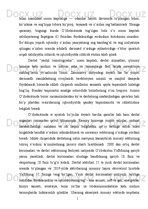 1. 2
7bilan   mamlakat   inson   kapitaliga   —   odamlar   hayoti   davomida   to‘plangan   bilim,
ko‘nikma va sog‘liqqa tobora ko‘proq   tayanadi  va o‘sishni  rag‘batlantiradi. Shunga
qaramay,   bugungi   kunda   O‘zbekistonda   tug‘ilgan   bola   o‘z   inson   kapitali
salohiyatining   faqatgina   62   foizidan   foydalanishga   erishishini   kutishimiz   mumkin.
Bo‘shliqni   yopish   iqtisodiy   o‘sishni   jamiyatning   eng   kambag‘al   va   eng   izolyatsiya
qilingan   a’zolari   orasida   adolatli   daromad   o‘sishiga   aylantirishga   e’tibor   qaratish
orqali salohiyatni oshirish va iqtisodiyotda ishtirok etishni talab qiladi.
Davlat   “yashil   texnologiyalar”,   inson   kapitali,   davlat   xizmatlari,   ijtimoiy
himoya   kabi   muhim   va   ustivor   soha   va   tarmoqlarga   faol   tarzda   investitsiya
mablag‘larini   yo‘naltirishi   lozim.   Zamonaviy   dunyodagi   deyarli   har   bir   yuqori
daromadli   mamlakatning   rivojlanish   traektoriyasi   unumli   va   maqbul   darajada
foydalanish   borasida   ishlab   chiqarish   omillarini   samarali   qayta   taqsimlash   holatiga
bog‘liq.   Bunday   taqsimotni   amalga   oshirishda   bozorlarning   o‘rni   beqiyos.   Ammo
O‘zbekistonda bozor mexanizmlaridan ko‘ra davlatning markazlashgan qarorlari hali
ko‘p   jihatdan   resurslarning   iqtisodiyotda   qanday   taqsimlanishi   va   ishlatilishini
belgilab beradi.
O‘zbekistonda   er   ajratish   bo‘yicha   deyarli   barcha   qarorlar   hali   ham   davlat
organlari   tomonidan   qabul   qilinmoqda.   Rasmiy   biznesga   yuqori   soliqlar,   mehnat
harakatchanligi,   malakasi   va   ish   haqini   belgilashni   qat’iy   tartibga   solish   bilan
birgalikda bandlik o‘sishini  sekinlashtiradi va norasmiy sektorning o‘sishiga yordam
beradi. Ishlab chiqarishda davlatning ustun mavqeini kamaytirish xususiy sektorning
tezroq   o‘sishini   ta’minlashning   zaruriy   sharti   hisoblanadi.   2000   dan   ortiq   davlat
korxonalari   va   davlat   sektorining   faoliyati   natijasida   O‘zbekiston   YaIMining   qariyb
yarmi   yaratiladi,   davlat   korxonalari   ulushiga   bandlikning   qariyb   18   foizi   va
eksportning   20   foizi   to‘g‘ri   keladi.   Davlat   aktivlari   15   ta   yirik   davlat   korxonalari
orasida   to‘plangan   va   2019-yilda   aktivlarning   umumiy   hajmi   ekvivalent   hisobda
YaIMning   57   foiziga   teng   bo‘lgan.   Yirik   davlat   korxonalari   imtiyozli   tartibga
solishdan foydalanadilar va iqtisodiyotning tog‘ - kon sanoati, neft va gaz, energetika,
kimyo   sanoati,   aviatsiya,   temir   yo‘llar   va   telekommunikatsiya   kabi   muhim
tarmoqlarida   hukmronlik   qiladilar.   Ularning   aksariyati   xususiy   sektorda   raqobatni 