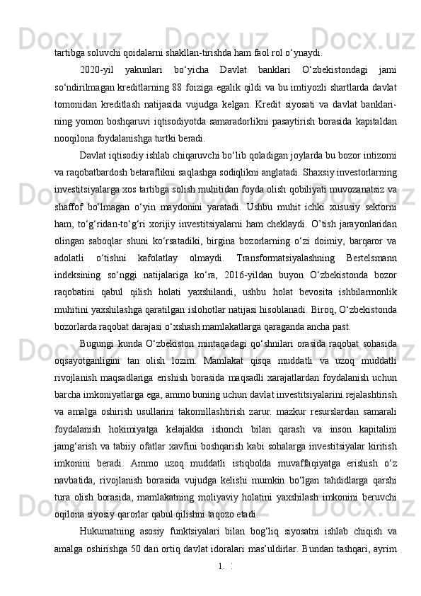 1. 2
8tartibga soluvchi qoidalarni shakllan-tirishda ham faol rol o‘ynaydi. 
2020-yil   yakunlari   bo‘yicha   Davlat   banklari   O‘zbekistondagi   jami
so‘ndirilmagan kreditlarning 88 foiziga egalik qildi va bu imtiyozli shartlarda davlat
tomonidan   kreditlash   natijasida   vujudga   kelgan.   Kredit   siyosati   va   davlat   banklari-
ning yomon  boshqaruvi  iqtisodiyotda  samaradorlikni  pasaytirish   borasida  kapitaldan
nooqilona foydalanishga turtki beradi. 
Davlat iqtisodiy ishlab chiqaruvchi bo‘lib qoladigan joylarda bu bozor intizomi
va raqobatbardosh betaraflikni saqlashga sodiqlikni anglatadi. Shaxsiy investorlarning
investitsiyalarga xos tartibga solish muhitidan foyda olish qobiliyati muvozanatsiz va
shaffof   bo‘lmagan   o‘yin   maydonini   yaratadi.   Ushbu   muhit   ichki   xususiy   sektorni
ham,  to‘g‘ridan-to‘g‘ri   xorijiy   investitsiyalarni   ham   cheklaydi.   O’tish   jarayonlaridan
olingan   saboqlar   shuni   ko‘rsatadiki,   birgina   bozorlarning   o‘zi   doimiy,   barqaror   va
adolatli   o‘tishni   kafolatlay   olmaydi.   Transformatsiyalashning   Bertelsmann
indeksining   so‘nggi   natijalariga   ko‘ra,   2016-yildan   buyon   O‘zbekistonda   bozor
raqobatini   qabul   qilish   holati   yaxshilandi,   ushbu   holat   bevosita   ishbilarmonlik
muhitini yaxshilashga qaratilgan islohotlar natijasi hisoblanadi. Biroq, O‘zbekistonda
bozorlarda raqobat darajasi o‘xshash mamlakatlarga qaraganda ancha past.
Bugungi   kunda   O‘zbekiston   mintaqadagi   qo‘shnilari   orasida   raqobat   sohasida
oqsayotganligini   tan   olish   lozim.   Mamlakat   qisqa   muddatli   va   uzoq   muddatli
rivojlanish   maqsadlariga   erishish   borasida   maqsadli   xarajatlardan  foydalanish   uchun
barcha imkoniyatlarga ega, ammo buning uchun davlat investitsiyalarini rejalashtirish
va   amalga   oshirish   usullarini   takomillashtirish   zarur.   mazkur   resurslardan   samarali
foydalanish   hokimiyatga   kelajakka   ishonch   bilan   qarash   va   inson   kapitalini
jamg‘arish   va   tabiiy   ofatlar   xavfini   boshqarish   kabi   sohalarga   investitsiyalar   kiritish
imkonini   beradi.   Ammo   uzoq   muddatli   istiqbolda   muvaffaqiyatga   erishish   o‘z
navbatida,   rivojlanish   borasida   vujudga   kelishi   mumkin   bo‘lgan   tahdidlarga   qarshi
tura   olish   borasida,   mamlakatning   moliyaviy   holatini   yaxshilash   imkonini   beruvchi
oqilona siyosiy qarorlar qabul qilishni taqozo etadi. 
Hukumatning   asosiy   funktsiyalari   bilan   bog‘liq   siyosatni   ishlab   chiqish   va
amalga oshirishga 50 dan ortiq davlat  idoralari mas’uldirlar. Bundan tashqari, ayrim 