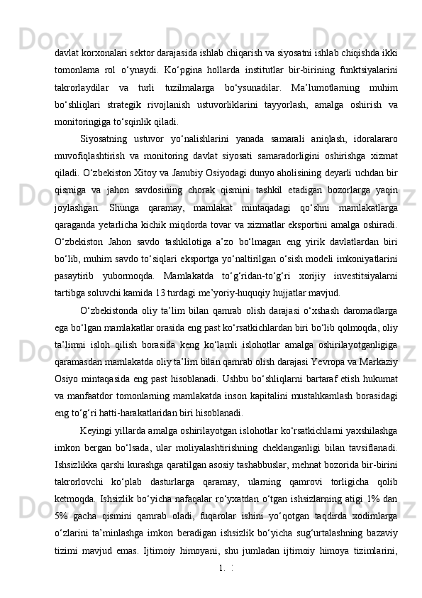 1. 2
9davlat korxonalari sektor darajasida ishlab chiqarish va siyosatni ishlab chiqishda ikki
tomonlama   rol   o‘ynaydi.   Ko‘pgina   hollarda   institutlar   bir-birining   funktsiyalarini
takrorlaydilar   va   turli   tuzilmalarga   bo‘ysunadilar.   Ma’lumotlarning   muhim
bo‘shliqlari   strategik   rivojlanish   ustuvorliklarini   tayyorlash,   amalga   oshirish   va
monitoringiga to‘sqinlik qiladi.
Siyosatning   ustuvor   yo‘nalishlarini   yanada   samarali   aniqlash,   idoralararo
muvofiqlashtirish   va   monitoring   davlat   siyosati   samaradorligini   oshirishga   xizmat
qiladi. O‘zbekiston Xitoy va Janubiy Osiyodagi dunyo aholisining deyarli uchdan bir
qismiga   va   jahon   savdosining   chorak   qismini   tashkil   etadigan   bozorlarga   yaqin
joylashgan.   Shunga   qaramay,   mamlakat   mintaqadagi   qo‘shni   mamlakatlarga
qaraganda yetarlicha kichik miqdorda tovar va xizmatlar eksportini amalga oshiradi.
O‘zbekiston   Jahon   savdo   tashkilotiga   a’zo   bo‘lmagan   eng   yirik   davlatlardan   biri
bo‘lib, muhim savdo to‘siqlari eksportga yo‘naltirilgan o‘sish modeli imkoniyatlarini
pasaytirib   yubormoqda.   Mamlakatda   to‘g‘ridan-to‘g‘ri   xorijiy   investitsiyalarni
tartibga soluvchi kamida 13 turdagi me’yoriy-huquqiy hujjatlar mavjud.
O‘zbekistonda   oliy   ta’lim   bilan   qamrab   olish   darajasi   o‘xshash   daromadlarga
ega bo‘lgan mamlakatlar orasida eng past ko‘rsatkichlardan biri bo‘lib qolmoqda, oliy
ta’limni   isloh   qilish   borasida   keng   ko‘lamli   islohotlar   amalga   oshirilayotganligiga
qaramasdan mamlakatda oliy ta’lim bilan qamrab olish darajasi Yevropa va Markaziy
Osiyo  mintaqasida   eng  past   hisoblanadi.  Ushbu   bo‘shliqlarni  bartaraf   etish  hukumat
va manfaatdor  tomonlarning mamlakatda  inson  kapitalini   mustahkamlash  borasidagi
eng to‘g‘ri hatti-harakatlaridan biri hisoblanadi. 
Keyingi yillarda amalga oshirilayotgan islohotlar ko‘rsatkichlarni yaxshilashga
imkon   bergan   bo‘lsada,   ular   moliyalashtirishning   cheklanganligi   bilan   tavsiflanadi.
Ishsizlikka qarshi kurashga qaratilgan asosiy tashabbuslar, mehnat bozorida bir-birini
takrorlovchi   ko‘plab   dasturlarga   qaramay,   ularning   qamrovi   torligicha   qolib
ketmoqda.  Ishsizlik  bo‘yicha  nafaqalar  ro‘yxatdan  o‘tgan  ishsizlarning   atigi   1%  dan
5%   gacha   qismini   qamrab   oladi,   fuqarolar   ishini   yo‘qotgan   taqdirda   xodimlarga
o‘zlarini   ta’minlashga   imkon   beradigan   ishsizlik   bo‘yicha   sug‘urtalashning   bazaviy
tizimi   mavjud   emas.   Ijtimoiy   himoyani,   shu   jumladan   ijtimoiy   himoya   tizimlarini, 