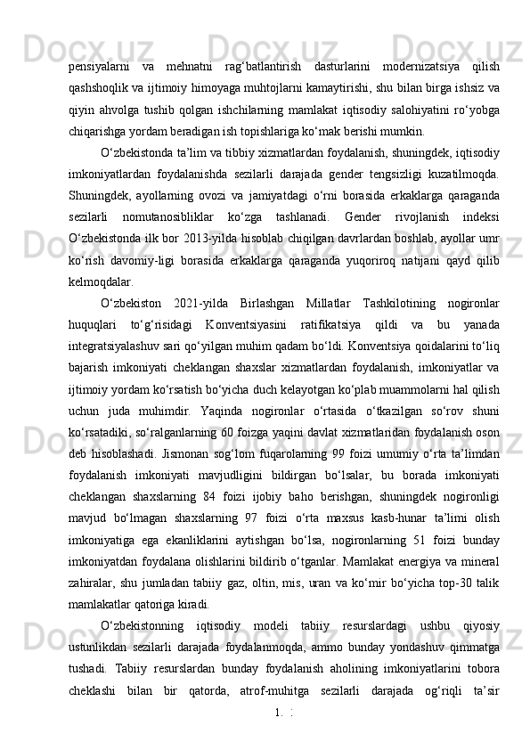 1. 3
0pensiyalarni   va   mehnatni   rag‘batlantirish   dasturlarini   modernizatsiya   qilish
qashshoqlik va ijtimoiy himoyaga muhtojlarni kamaytirishi, shu bilan birga ishsiz va
qiyin   ahvolga   tushib   qolgan   ishchilarning   mamlakat   iqtisodiy   salohiyatini   ro‘yobga
chiqarishga yordam beradigan ish topishlariga ko‘mak berishi mumkin.
O‘zbekistonda ta’lim va tibbiy xizmatlardan foydalanish, shuningdek, iqtisodiy
imkoniyatlardan   foydalanishda   sezilarli   darajada   gender   tengsizligi   kuzatilmoqda.
Shuningdek,   ayollarning   ovozi   va   jamiyatdagi   o‘rni   borasida   erkaklarga   qaraganda
sezilarli   nomutanosibliklar   ko‘zga   tashlanadi.   Gender   rivojlanish   indeksi
O‘zbekistonda ilk bor 2013-yilda hisoblab chiqilgan davrlardan boshlab, ayollar umr
ko‘rish   davomiy-ligi   borasida   erkaklarga   qaraganda   yuqoriroq   natijani   qayd   qilib
kelmoqdalar.
O‘zbekiston   2021-yilda   Birlashgan   Millatlar   Tashkilotining   nogironlar
huquqlari   to‘g‘risidagi   Konventsiyasini   ratifikatsiya   qildi   va   bu   yanada
integratsiyalashuv sari qo‘yilgan muhim qadam bo‘ldi. Konventsiya qoidalarini to‘liq
bajarish   imkoniyati   cheklangan   shaxslar   xizmatlardan   foydalanish,   imkoniyatlar   va
ijtimoiy yordam ko‘rsatish bo‘yicha duch kelayotgan ko‘plab muammolarni hal qilish
uchun   juda   muhimdir.   Yaqinda   nogironlar   o‘rtasida   o‘tkazilgan   so‘rov   shuni
ko‘rsatadiki, so‘ralganlarning 60 foizga yaqini davlat xizmatlaridan foydalanish oson
deb   hisoblashadi.   Jismonan   sog‘lom   fuqarolarning   99   foizi   umumiy   o‘rta   ta’limdan
foydalanish   imkoniyati   mavjudligini   bildirgan   bo‘lsalar,   bu   borada   imkoniyati
cheklangan   shaxslarning   84   foizi   ijobiy   baho   berishgan,   shuningdek   nogironligi
mavjud   bo‘lmagan   shaxslarning   97   foizi   o‘rta   maxsus   kasb-hunar   ta’limi   olish
imkoniyatiga   ega   ekanliklarini   aytishgan   bo‘lsa,   nogironlarning   51   foizi   bunday
imkoniyatdan foydalana olishlarini bildirib o‘tganlar. Mamlakat  energiya va mineral
zahiralar,   shu   jumladan   tabiiy   gaz,   oltin,   mis,   uran   va   ko‘mir   bo‘yicha   top-30   talik
mamlakatlar qatoriga kiradi.
O‘zbekistonning   iqtisodiy   modeli   tabiiy   resurslardagi   ushbu   qiyosiy
ustunlikdan   sezilarli   darajada   foydalanmoqda,   ammo   bunday   yondashuv   qimmatga
tushadi.   Tabiiy   resurslardan   bunday   foydalanish   aholining   imkoniyatlarini   tobora
cheklashi   bilan   bir   qatorda,   atrof-muhitga   sezilarli   darajada   og‘riqli   ta’sir 