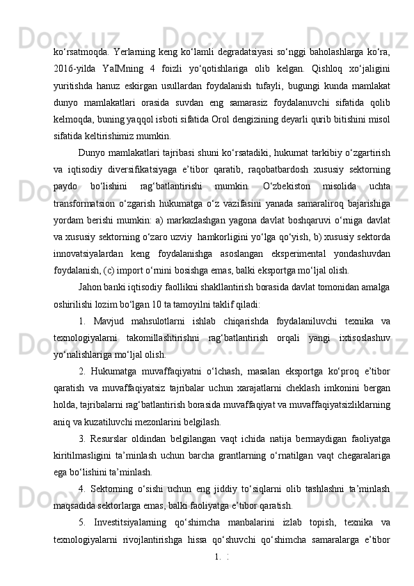 1. 3
1ko‘rsatmoqda.   Yerlarning  keng   ko‘lamli   degradatsiyasi   so‘nggi   baholashlarga   ko‘ra,
2016-yilda   YaIMning   4   foizli   yo‘qotishlariga   olib   kelgan.   Qishloq   xo‘jaligini
yuritishda   hanuz   eskirgan   usullardan   foydalanish   tufayli,   bugungi   kunda   mamlakat
dunyo   mamlakatlari   orasida   suvdan   eng   samarasiz   foydalanuvchi   sifatida   qolib
kelmoqda, buning yaqqol isboti sifatida Orol dengizining deyarli qurib bitishini misol
sifatida keltirishimiz mumkin.
Dunyo mamlakatlari tajribasi  shuni  ko‘rsatadiki, hukumat tarkibiy o‘zgartirish
va   iqtisodiy   diversifikatsiyaga   e’tibor   qaratib,   raqobatbardosh   xususiy   sektorning
paydo   bo‘lishini   rag‘batlantirishi   mumkin.   O‘zbekiston   misolida   uchta
transformatsion   o‘zgarish   hukumatga   o‘z   vazifasini   yanada   samaraliroq   bajarishiga
yordam   berishi   mumkin:   a)   markazlashgan   yagona   davlat   boshqaruvi   o‘rniga   davlat
va xususiy sektorning o‘zaro uzviy   hamkorligini yo‘lga qo‘yish, b) xususiy sektorda
innovatsiyalardan   keng   foydalanishga   asoslangan   eksperimental   yondashuvdan
foydalanish, (c) import o‘rnini bosishga emas, balki eksportga mo‘ljal olish. 
Jahon banki iqtisodiy faollikni shakllantirish borasida davlat tomonidan amalga
oshirilishi lozim bo‘lgan 10 ta tamoyilni taklif qiladi: 
1.   Mavjud   mahsulotlarni   ishlab   chiqarishda   foydalaniluvchi   texnika   va
texnologiyalarni   takomillashtirishni   rag‘batlantirish   orqali   yangi   ixtisoslashuv
yo‘nalishlariga mo‘ljal olish. 
2.   Hukumatga   muvaffaqiyatni   o‘lchash,   masalan   eksportga   ko‘proq   e’tibor
qaratish   va   muvaffaqiyatsiz   tajribalar   uchun   xarajatlarni   cheklash   imkonini   bergan
holda, tajribalarni rag‘batlantirish borasida muvaffaqiyat va muvaffaqiyatsizliklarning
aniq va kuzatiluvchi mezonlarini belgilash. 
3.   Resurslar   oldindan   belgilangan   vaqt   ichida   natija   bermaydigan   faoliyatga
kiritilmasligini   ta’minlash   uchun   barcha   grantlarning   o‘rnatilgan   vaqt   chegaralariga
ega bo‘lishini ta’minlash. 
4.   Sektorning   o‘sishi   uchun   eng   jiddiy   to‘siqlarni   olib   tashlashni   ta’minlash
maqsadida sektorlarga emas, balki faoliyatga e’tibor qaratish. 
5.   Investitsiyalarning   qo‘shimcha   manbalarini   izlab   topish,   texnika   va
texnologiyalarni   rivojlantirishga   hissa   qo‘shuvchi   qo‘shimcha   samaralarga   e’tibor 