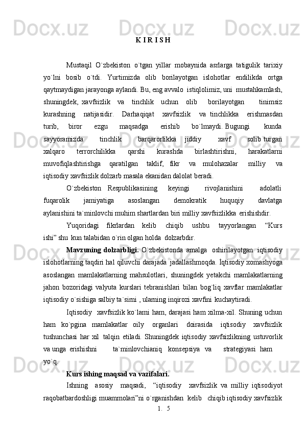 1. 5K I R I S H
Mustaqil   O`zbekiston   o`tgan   yillar   mobaynida   asrlarga   tatigulik   tarixiy
yo`lni   bosib   o`tdi.   Yurtimizda   olib   borilayotgan   islohotlar   endilikda   ortga
qaytmaydigan jarayonga aylandi. Bu, eng avvalo  istiqlolimiz, uni  mustahkamlash,
shuningdek,   xavfsizlik     va     tinchlik     uchun     olib       borilayotgan         tinimsiz
kurashning    natijasidir.    Darhaqiqat    xavfsizlik      va   tinchlikka    erishmasdan
turib,       biror         ezgu         maqsadga         erishib         bo`lmaydi. Bugungi           kunda
sayyoramizda             tinchlik             barqarorlikka       jiddiy             xavf             solib   turgan
xalqaro   terrorchilikka   qarshi   kurashda   birlashtirishni,   harakatlarni
muvofiqlashtirishga       qaratilgan       taklif,     fikr       va     mulohazalar       milliy       va
iqtisodiy xavfsizlik dolzarb masala ekanidan dalolat   beradi.
O`zbekiston Respublikasining keyingi  rivojlanishini adolatli
fuqarolik         jamiyatiga         asoslangan         demokratik         huquqiy         davlatga
aylanishini ta`minlovchi muhim shartlardan biri milliy xavfsizlikka   erishishdir.
Yuqoridagi    fikrlardan    kelib     chiqib     ushbu     tayyorlangan     “Kurs
ishi”  shu   kun talabidan o`rin olgan holda   dolzarbdir.
Mavzuning   dolzarbligi.   O`zbekistonda amalga   oshirilayotgan   iqtisodiy
islohotlarning taqdiri hal qiluvchi darajada   jadallashmoqda. İqtisodiy xomashyoga
asoslangan   mamlakatlarning   mahsulotlari,   shuningdek   yetakchi   mamlakatlarning
jahon   bozoridagi   valyuta   kurslari   tebranishlari   bilan   bog`liq   xavflar   mamlakatlar
iqtisodiy o`sishiga salbiy ta`sirni , ularning inqirozi xavfini   kuchaytiradi.
Iqtisodiy   xavfsizlik ko`lami  ham, darajasi  ham xilma-xil. Shuning uchun
ham     ko`pgina     mamlakatlar     oily       organlari       doirasida       iqtisodiy       xavfsizlik
tushunchasi   har   xil   talqin   etiladi.   Shuningdek   iqtisodiy   xavfsizlikning   ustuvorlik
va  unga  erishishni ta`minlovchi aniq konsepsiya va strategiyasi ham
yo`q.
Kurs ishing maqsad va vazifalari.
Ishning     asosiy     maqsadi,     “iqtisodiy     xavfsizlik   va   milliy   iqtisodiyot
raqobatbardoshligi muammolari”ni o`rganishdan  kelib   chiqib iqtisodiy xavfsizlik 