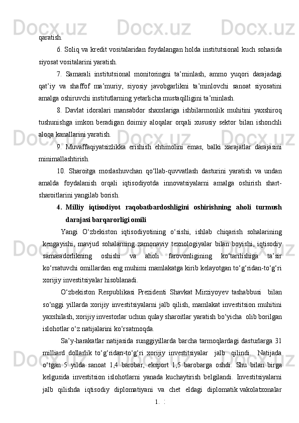 1. 3
2qaratish. 
6. Soliq va kredit vositalaridan foydalangan holda institutsional kuch sohasida
siyosat vositalarini yaratish.
7.   Samarali   institutsional   monitoringni   ta’minlash,   ammo   yuqori   darajadagi
qat’iy   va   shaffof   ma’muriy,   siyosiy   javobgarlikni   ta’minlovchi   sanoat   siyosatini
amalga oshiruvchi institutlarning yetarlicha mustaqilligini ta’minlash. 
8.   Davlat   idoralari   mansabdor   shaxslariga   ishbilarmonlik   muhitini   yaxshiroq
tushunishga   imkon   beradigan   doimiy   aloqalar   orqali   xususiy   sektor   bilan   ishonchli
aloqa kanallarini yaratish. 
9.   Muvaffaqiyatsizlikka   erishish   ehtimolini   emas,   balki   xarajatlar   darajasini
minimallashtirish. 
10.   Sharoitga   moslashuvchan   qo‘llab-quvvatlash   dasturini   yaratish   va   undan
amalda   foydalanish   orqali   iqtisodiyotda   innovatsiyalarni   amalga   oshirish   shart-
sharoitlarini yangilab borish.
4. Milliy   iqtisodiyot   raqobatbardoshligini   oshirishning   aholi   turmush
darajasi barqarorligi omili
Yangi   O‘zbekiston   iqtisodiyotining   o‘sishi,   ishlab   chiqarish   sohalarining
kengayishi,   mavjud   sohalarning   zamonaviy   texnologiyalar   bilan   boyishi,   iqtisodiy
samaradorlikning     oshishi     va     aholi     farovonligining     ko‘tarilishiga     ta’sir
ko‘rsatuvchi omillardan eng muhimi mamlakatga kirib kelayotgan to‘g‘ridan-to‘g‘ri
xorijiy investitsiyalar hisoblanadi. 
O‘zbekiston   Respublikasi   Prezidenti   Shavkat   Mirziyoyev   tashabbusi     bilan
so‘nggi   yillarda   xorijiy   investitsiyalarni   jalb   qilish,   mamlakat   investitsion   muhitini
yaxshilash, xorijiy investorlar uchun qulay sharoitlar yaratish bo‘yicha  olib borilgan
islohotlar o‘z natijalarini ko‘rsatmoqda.
Sa’y-harakatlar natijasida sunggiyillarda barcha tarmoqlardagi dasturlarga 31
milliard   dollarlik   to‘g‘ridan-to‘g‘ri   xorijiy   investitsiyalar     jalb     qilindi.     Natijada
o‘tgan   5   yilda   sanoat   1,4   barobar,   eksport   1,5   barobarga   oshdi.   Shu   bilan   birga
kelgusida   investitsion   islohotlarni   yanada   kuchaytirish   belgilandi.   Investitsiyalarni
jalb   qilishda   iqtisodiy   diplomatiyani   va   chet   eldagi   diplomatik vakolatxonalar 