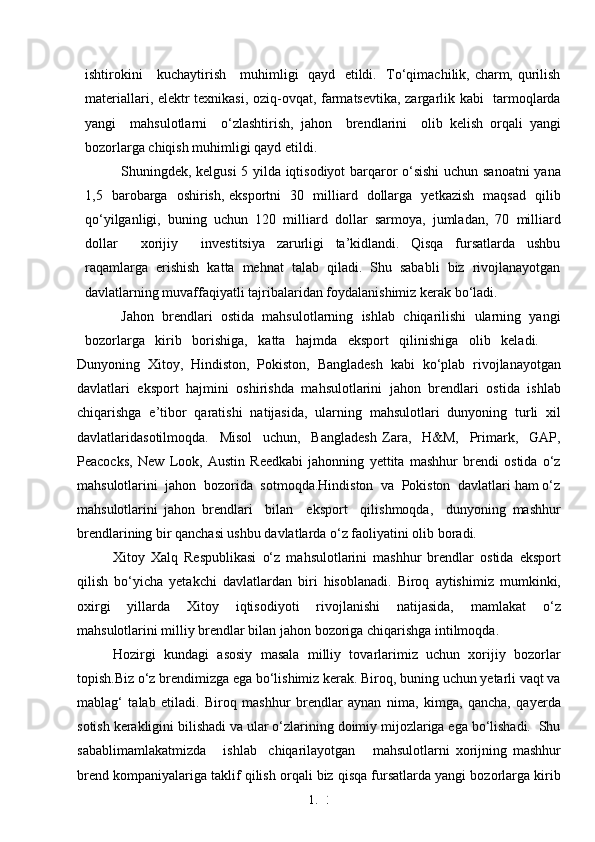 1. 3
3ishtirokini     kuchaytirish     muhimligi   qayd   etildi.   To‘qimachilik, charm, qurilish
materiallari, elektr texnikasi, oziq-ovqat, farmatsevtika, zargarlik kabi   tarmoqlarda
yangi     mahsulotlarni     o‘zlashtirish,   jahon     brendlarini     olib   kelish   orqali   yangi
bozorlarga chiqish muhimligi qayd etildi.
Shuningdek, kelgusi 5 yilda iqtisodiyot barqaror o‘sishi  uchun sanoatni  yana
1,5   barobarga   oshirish, eksportni   30   milliard   dollarga   yetkazish   maqsad   qilib
qo‘yilganligi,   buning   uchun   120   milliard   dollar   sarmoya,   jumladan,   70   milliard
dollar         xorijiy         investitsiya     zarurligi     ta’kidlandi.     Qisqa     fursatlarda     ushbu
raqamlarga  erishish  katta  mehnat  talab  qiladi.  Shu  sababli  biz  rivojlanayotgan
davlatlarning muvaffaqiyatli tajribalaridan foydalanishimiz kerak bo‘ladi. 
Jahon  brendlari  ostida  mahsulotlarning  ishlab  chiqarilishi  ularning  yangi
bozorlarga   kirib   borishiga,   katta   hajmda   eksport   qilinishiga   olib   keladi. 
Dunyoning   Xitoy,   Hindiston,   Pokiston,   Bangladesh   kabi   ko‘plab   rivojlanayotgan
davlatlari   eksport   hajmini   oshirishda   mahsulotlarini   jahon   brendlari   ostida   ishlab
chiqarishga   e’tibor   qaratishi   natijasida,   ularning   mahsulotlari   dunyoning   turli   xil
davlatlaridasotilmoqda.     Misol     uchun,     Bangladesh   Zara,     H&M,     Primark,     GAP,
Peacocks,   New   Look,   Austin   Reedkabi   jahonning   yettita   mashhur   brendi   ostida   o‘z
mahsulotlarini  jahon  bozorida  sotmoqda.Hindiston  va  Pokiston  davlatlari ham o‘z
mahsulotlarini   jahon   brendlari     bilan     eksport     qilishmoqda,     dunyoning   mashhur
brendlarining bir qanchasi ushbu davlatlarda o‘z faoliyatini olib boradi. 
Xitoy   Xalq   Respublikasi   o‘z   mahsulotlarini   mashhur   brendlar   ostida   eksport
qilish   bo‘yicha   yetakchi   davlatlardan   biri   hisoblanadi.   Biroq   aytishimiz   mumkinki,
oxirgi     yillarda     Xitoy     iqtisodiyoti     rivojlanishi     natijasida,     mamlakat     o‘z
mahsulotlarini milliy brendlar bilan jahon bozoriga chiqarishga intilmoqda.  
Hozirgi  kundagi  asosiy  masala  milliy  tovarlarimiz  uchun  xorijiy  bozorlar
topish.Biz o‘z brendimizga ega bo‘lishimiz kerak. Biroq, buning uchun yetarli vaqt va
mablag‘   talab   etiladi.   Biroq   mashhur   brendlar   aynan   nima,   kimga,   qancha,   qayerda
sotish kerakligini bilishadi va ular o‘zlarining doimiy mijozlariga ega bo‘lishadi.  Shu
sabablimamlakatmizda       ishlab     chiqarilayotgan       mahsulotlarni   xorijning   mashhur
brend kompaniyalariga taklif qilish orqali biz qisqa fursatlarda yangi bozorlarga kirib 