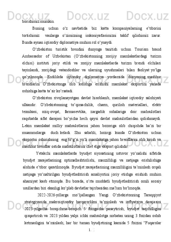 1. 3
4borishimiz mumkin.
Buning     uchun     o‘z     navbatida     biz     katta     kompaniyalarning     e’tiborini
tortishimiz       vaularga     o‘zimizning     imkoniyatlarimizni     taklif     qilishimiz     zarur.
Bunda aynan iqtisodiy diplomatiya muhim rol o‘ynaydi.
O‘zbekiston     turistik     brendini     dunyoga     tanitish     uchun     Tourism     brand
Ambassador     of     Uzbekistan     (O‘zbekistonning     xorijiy     mamlakatlardagi     turizm
elchisi)     instituti     joriy     etildi     va     xorijiy     mamlakatlarda     turizm     brendi     elchilari
tayinlandi,   xorijdagi   vatandoshlar   va   ularning   uyushmalari   bilan   faoliyat yo‘lga
qo‘yilmoqda.     Endilikda     iqtisodiy     diplomatiya     yordamida     dunyoning   mashhur
brendlarini   O‘zbekistonga   olib   kelishga   erishishi   mamlakat   eksportini   yanada
oshishiga katta ta’sir ko‘rsatadi.
O‘zbekiston   rivojlanayotgan   davlat   hisoblanib,   mamlakat   iqtisodiy   salohiyati
ulkandir.     O‘zbekistonning     to‘qimachilik,     charm,     qurilish     materiallari,     elektr
texnikasi,       oziq-ovqat,      farmasevtika,       zargarlik       sohalariga       doir       mahsulotlari
raqobatda   sifat   darajasi   bo‘yicha   hech   qaysi   davlat   mahsulotlaridan   qolishmaydi.
Lekin   mamlakat   milliy   mahsulotlarini   jahon   bozoriga   olib   chiqishda   ba’zi   bir
muammolarga       duch   keladi.     Shu     sababli,     hozirgi     kunda     O‘zbekiston     uchun
eksportni oshirishning   eng to‘g‘ri yo‘li mamlakatga jahon brendlarini olib kirish va
mashhur brendlar ostida mahsulotlarini chet elga eksport qilishdir.
Yetakchi   mamlakatlarda   byudjet   siyosatining   ustuvor   yo‘nalishi   sifatida
byudjet   xarajatlarining   optimallashtirilishi,   manzilliligi   va   natijaga   erishilishiga
alohida e’tibor qaratilmoqda. Byudjet xarajatlarining manzilliligini ta’minlash orqali
natijaga   yo‘naltirilgan   byudjetlashtirish   amaliyotini   joriy   etishga   erishish   muhim
ahamiyat   kasb   etmoqda.   Bu   borada,   o‘rta   muddatli   byudjetlashtirish   omili   asosiy
usullardan biri ekanligi ko‘plab davlatlar tajribasidan ma’lum bo‘lmoqda.
2022-2026-yillarga   mo‘ljallangan   Yangi   O‘zbekistonning   Taraqqiyot
strategiyasida   makroiqtisodiy   barqarorlikni   ta’minlash   va   inflyatsiya   darajasini
2023-yilgacha   bosqichma-bosqich   5   foizgacha   pasaytirish;   byudjet   taqchilligini
qisqartirish   va   2023   yildan   yalpi   ichki   mahsulotga   nisbatan   uning   3   foizdan   oshib
ketmasligini   ta’minlash;   har   bir   tuman   byudjetining   kamida   5   foizini   “Fuqarolar 